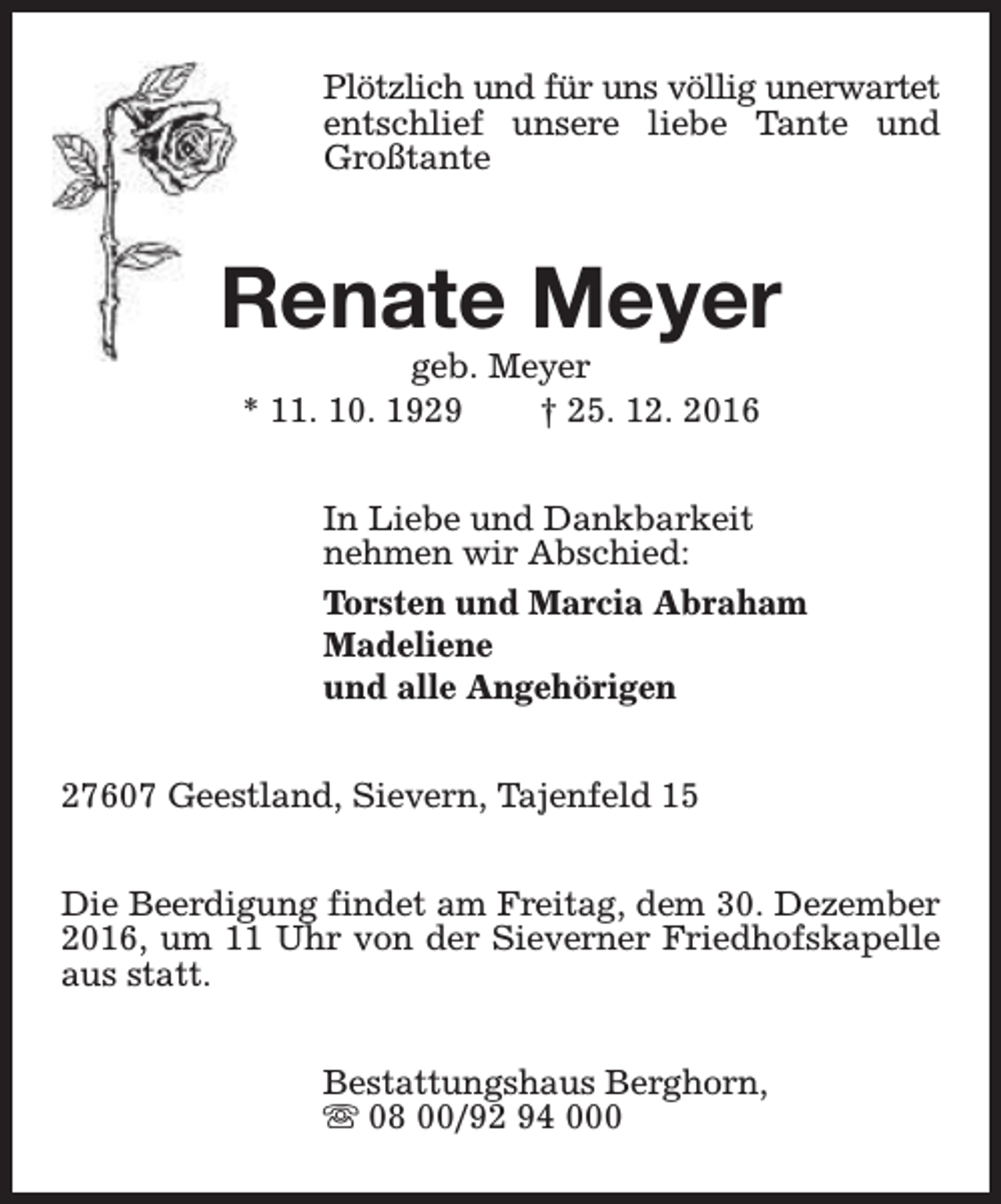 <p>Plötzlich und für uns völlig unerwartet<br />entschlief unsere liebe Tante und<br />Großtante</p><p>Renate Meyer<br />geb. Meyer<br />* 11. 10. 1929<br />† 25. 12. 2016</p><p>In Liebe und Dankbarkeit<br />nehmen wir Abschied:<br />Torsten und Marcia Abraham<br />Madeliene<br />und alle Angehörigen<br />27607 Geestland, Sievern, Tajenfeld 15<br />Die Beerdigung findet am Freitag, dem 30. Dezember<br />2016, um 11 Uhr von der Sieverner Friedhofskapelle<br />aus statt.<br />Bestattungshaus Berghorn,<br />s 08 00/92 94 000</p>