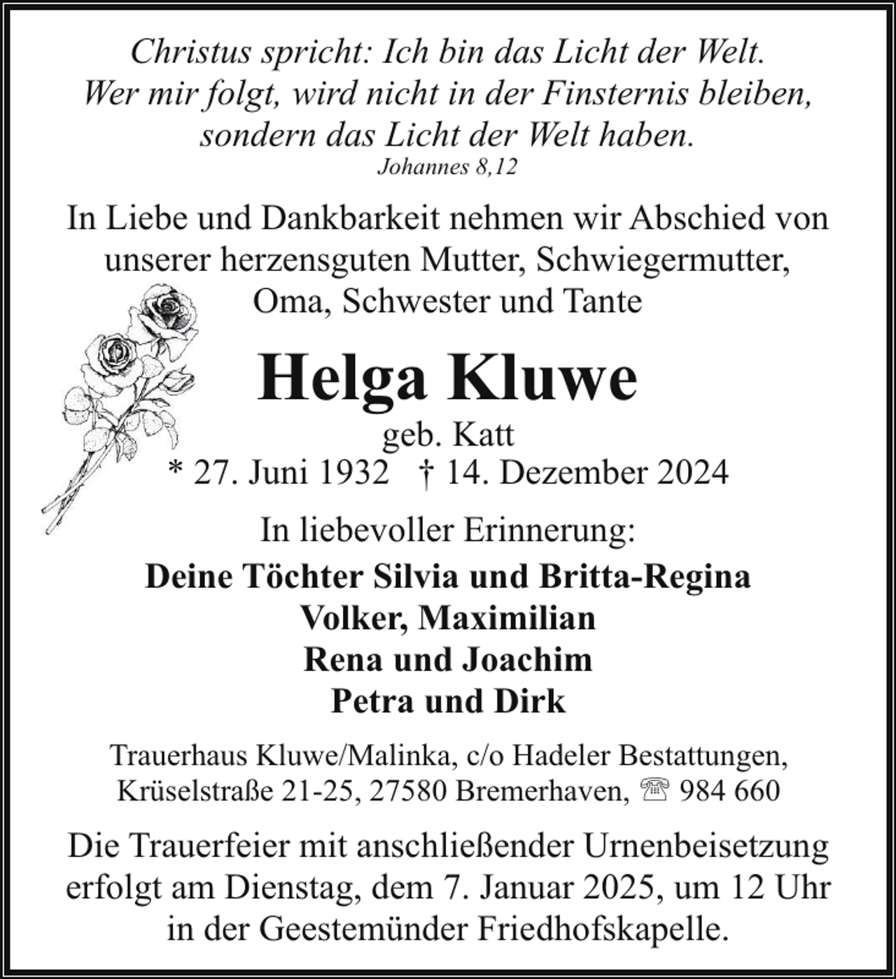 <p>Christus spricht: Ich bin das Licht der Welt.<br />Wer mir folgt, wird nicht in der Finsternis bleiben,<br />sondern das Licht der Welt haben.<br />Johannes 8,12</p><p>In Liebe und Dankbarkeit nehmen wir Abschied von<br />unserer herzensguten Mutter, Schwiegermutter,<br />Oma, Schwester und Tante</p><p>Helga Kluwe</p><p>geb. Katt<br />* 227. Juni 1932 † 14. Dezember 2024<br />In liebevoller Erinnerung:<br />Deine Töchter Silvia und Britta-Regina<br />Volker, Maximilian<br />Rena und Joachim<br />Petra und Dirk<br />Trauerhaus Kluwe/Malinka, c/o Hadeler Bestattungen,<br />Krüselstraße 21-25, 27580 Bremerhaven, ' 984 660</p><p>Die Trauerfeier mit anschließender Urnenbeisetzung<br />erfolgt am Dienstag, dem 7. Januar 2025, um 12 Uhr<br />in der Geestemünder Friedhofskapelle.</p>