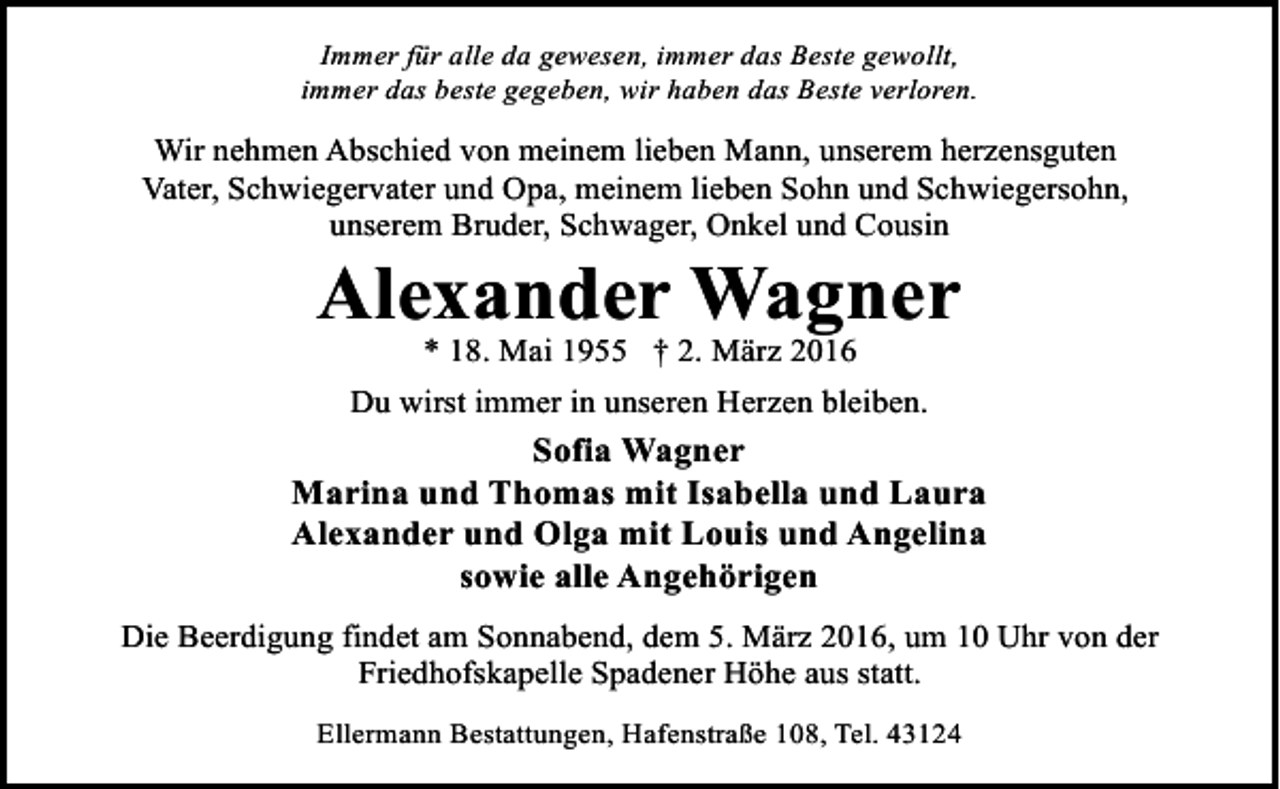 <p>Immer für alle da gewesen, immer das Beste gewollt,<br />immer das beste gegeben, wir haben das Beste verloren.</p><p>Wir nehmen Abschied von meinem lieben Mann, unserem herzensguten<br />Vater, Schwiegervater und Opa, meinem lieben Sohn und Schwiegersohn,<br />unserem Bruder, Schwager, Onkel und Cousin</p><p>Alexander Wagner<br />* 18. Mai 1955 † 2. März 2016</p><p>Du wirst immer in unseren Herzen bleiben.</p><p>Sofia Wagner<br />Marina und Thomas mit Isabella und Laura<br />Alexander und Olga mit Louis und Angelina<br />sowie alle Angehörigen<br />Die Beerdigung findet am Sonnabend, dem 5. März 2016, um 10 Uhr von der<br />Friedhofskapelle Spadener Höhe aus statt.<br />Ellermann Bestattungen, Hafenstraße 108, Tel. 43124</p>