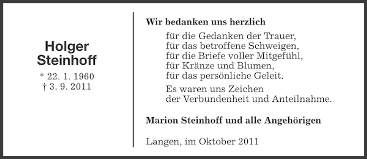 <p>Holger<br />Steinhoff<br />* 22. 1. 1960<br />† 3. 9. 2011</p><p>Wir bedanken uns herzlich<br />für die Gedanken der Trauer,<br />für das betroffene Schweigen,<br />für die Briefe voller Mitgefühl,<br />für Kränze und Blumen,<br />für das persönliche Geleit.<br />Es waren uns Zeichen<br />der Verbundenheit und Anteilnahme.<br />Marion Steinhoff und alle Angehörigen<br />Langen, im Oktober 2011</p>