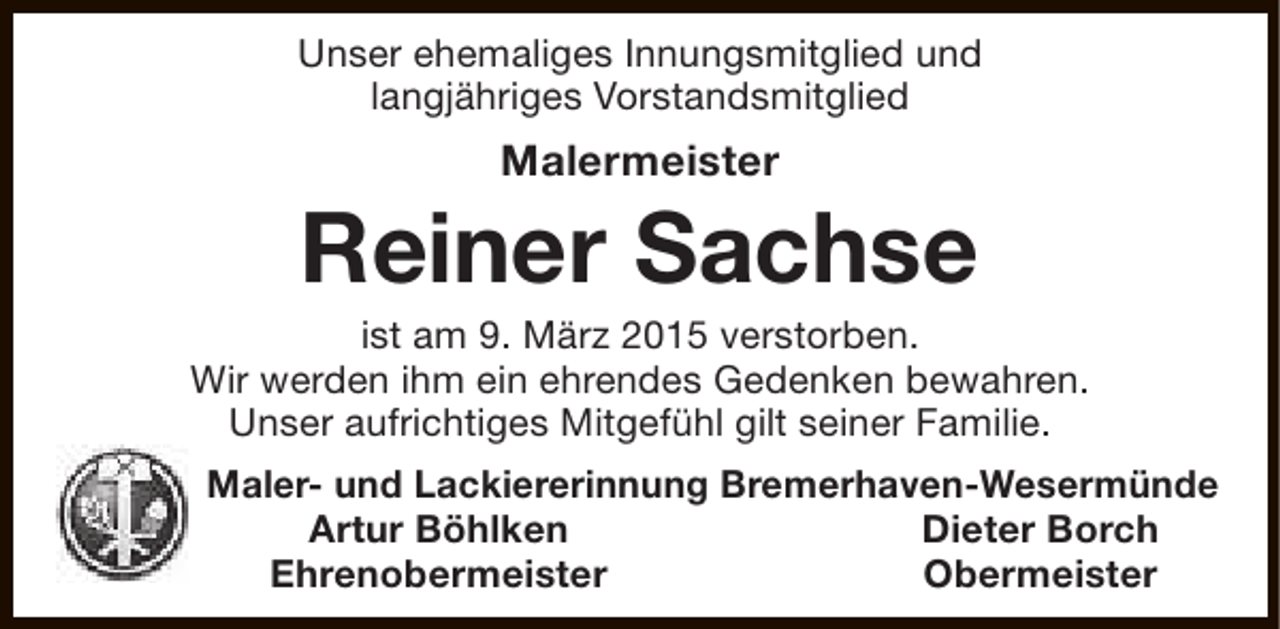 <p>Unser ehemaliges Innungsmitglied und<br />langjähriges Vorstandsmitglied</p><p>Malermeister</p><p>Reiner Sachse</p><p>ist am 9. März 2015 verstorben.<br />Wir werden ihm ein ehrendes Gedenken bewahren.<br />Unser aufrichtiges Mitgefühl gilt seiner Familie.<br />Maler- und Lackiererinnung Bremerhaven-Wesermünde<br />Artur Böhlken<br />Dieter Borch<br />Ehrenobermeister<br />Obermeister</p>