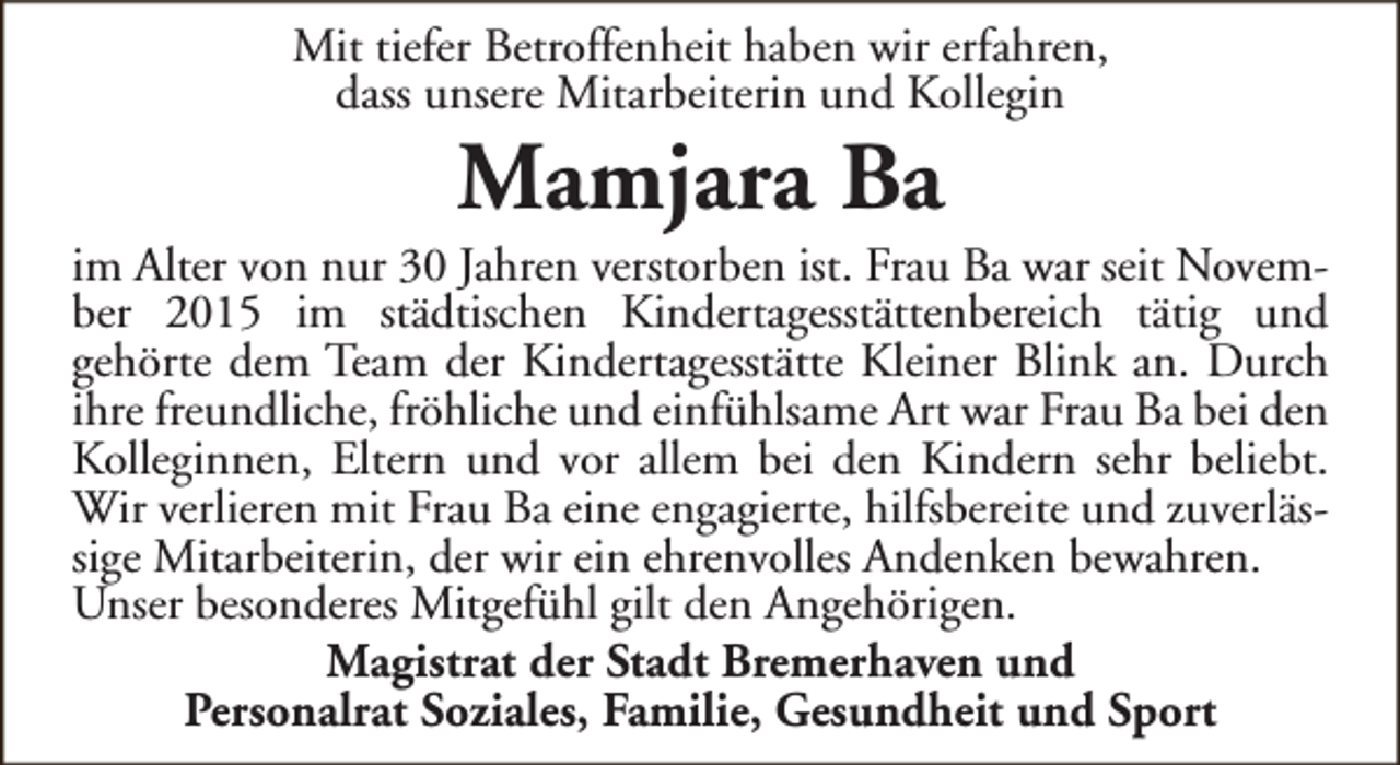 <p>Mit tiefer Betroffenheit haben wir erfahren,<br />dass unsere Mitarbeiterin und Kollegin</p><p>Mamjara Ba</p><p>im Alter von nur 30 Jahren verstorben ist. Frau Ba war seit November 2015 im städtischen Kindertagesstättenbereich tätig und<br />gehörte dem Team der Kindertagesstätte Kleiner Blink an. Durch<br />ihre freundliche, fröhliche und einfühlsame Art war Frau Ba bei den<br />Kolleginnen, Eltern und vor allem bei den Kindern sehr beliebt.<br />Wir verlieren mit Frau Ba eine engagierte, hilfsbereite und zuverlässige Mitarbeiterin, der wir ein ehrenvolles Andenken bewahren.<br />Unser besonderes Mitgefühl gilt den Angehörigen.<br />Magistrat der Stadt Bremerhaven und<br />Personalrat Soziales, Familie, Gesundheit und Sport</p>