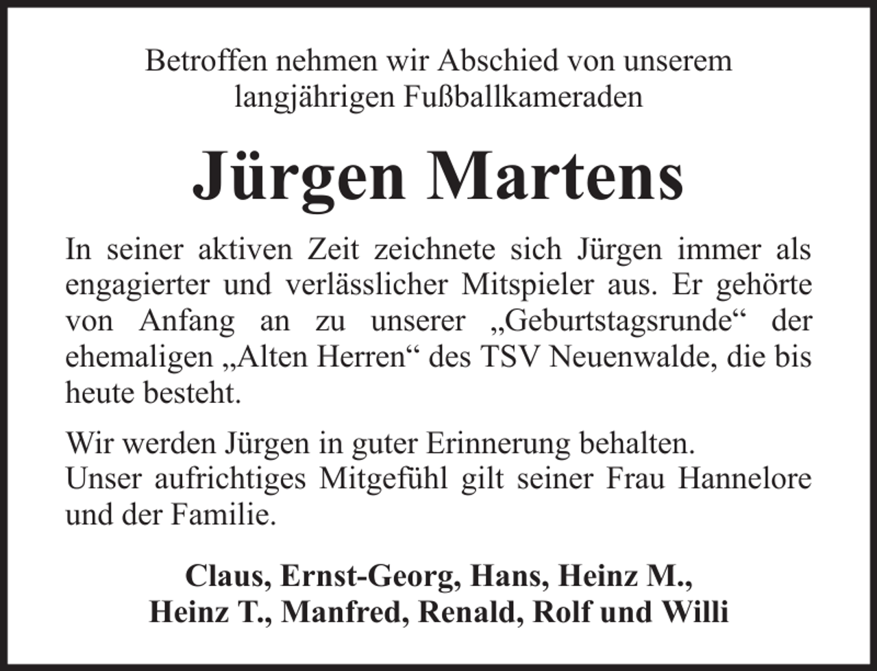 <p>Betroffen nehmen wir Abschied von unserem<br />langjährigen Fußballkameraden</p><p>Jürgen Martens<br />In seiner aktiven Zeit zeichnete sich Jürgen immer als<br />engagierter und verlässlicher Mitspieler aus. Er gehörte<br />von Anfang an zu unserer „Geburtstagsrunde“ der<br />ehemaligen „Alten Herren“ des TSV Neuenwalde, die bis<br />heute besteht.<br />Wir werden Jürgen in guter Erinnerung behalten.<br />Unser aufrichtiges Mitgefühl gilt seiner Frau Hannelore<br />und der Familie.<br />Claus, Ernst-Georg, Hans, Heinz M.,<br />Heinz T., Manfred, Renald, Rolf und Willi</p>