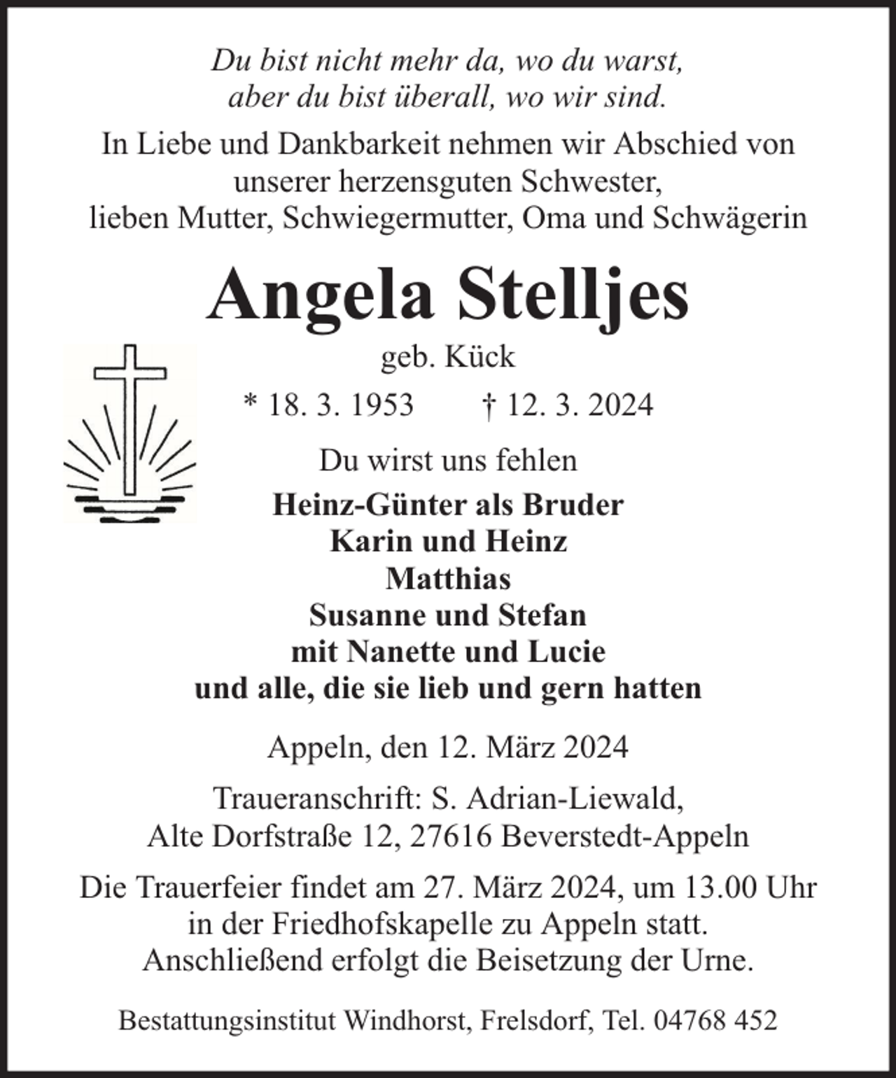 <p>Du bist nicht mehr da, wo du warst,<br />aber du bist überall, wo wir sind.<br />In Liebe und Dankbarkeit nehmen wir Abschied von<br />unserer herzensguten Schwester,<br />lieben Mutter, Schwiegermutter, Oma und Schwägerin</p><p>Angela Stelljes<br />geb. Kück<br />* 18. 3. 1953<br />† 12. 3. 2024</p><p>Du wirst uns fehlen<br />Heinz-Günter als Bruder<br />Karin und Heinz<br />Matthias<br />Susanne und Stefan<br />mit Nanette und Lucie<br />und alle, die sie lieb und gern hatten<br />Appeln, den 12. März 2024<br />Traueranschrift: S. Adrian-Liewald,<br />Alte Dorfstraße 12, 27616 Beverstedt-Appeln<br />Die Trauerfeier findet am 27. März 2024, um 13.00 Uhr<br />in der Friedhofskapelle zu Appeln statt.<br />Anschließend erfolgt die Beisetzung der Urne.<br />Bestattungsinstitut Windhorst, Frelsdorf, Tel. 04768 452</p>
