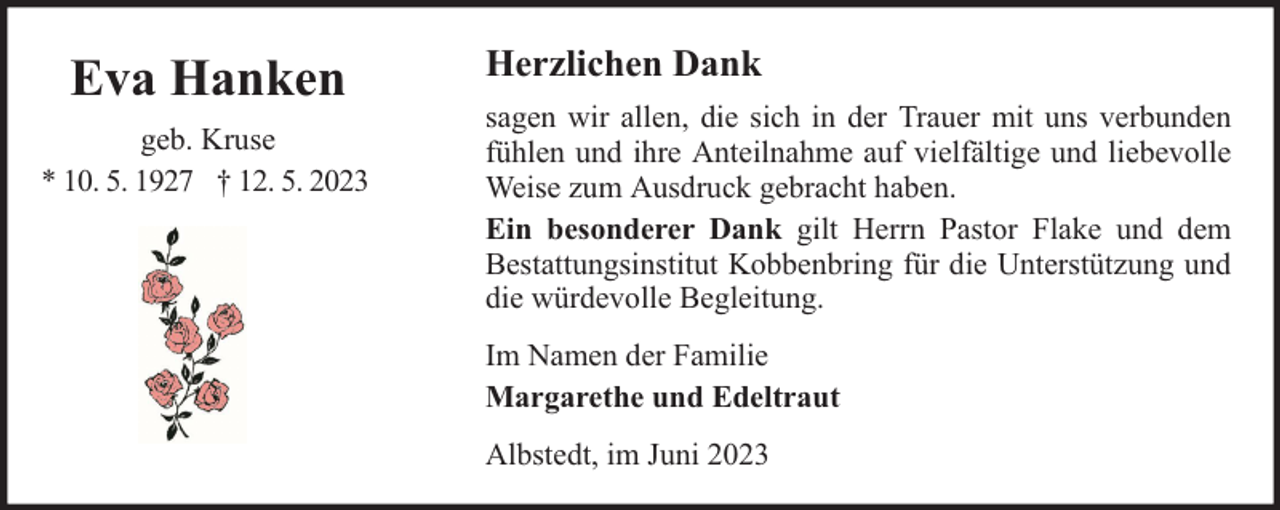 <p>Eva Hanken<br />geb. Kruse<br />* 10. 5. 1927 † 12. 5. 2023</p><p>Herzlichen Dank<br />sagen wir allen, die sich in der Trauer mit uns verbunden<br />fühlen und ihre Anteilnahme auf vielfältige und liebevolle<br />Weise zum Ausdruck gebracht haben.<br />Ein besonderer Dank gilt Herrn Pastor Flake und dem<br />Bestattungsinstitut Kobbenbring für die Unterstützung und<br />die würdevolle Begleitung.<br />Im Namen der Familie<br />Margarethe und Edeltraut<br />Albstedt, im Juni 2023</p>