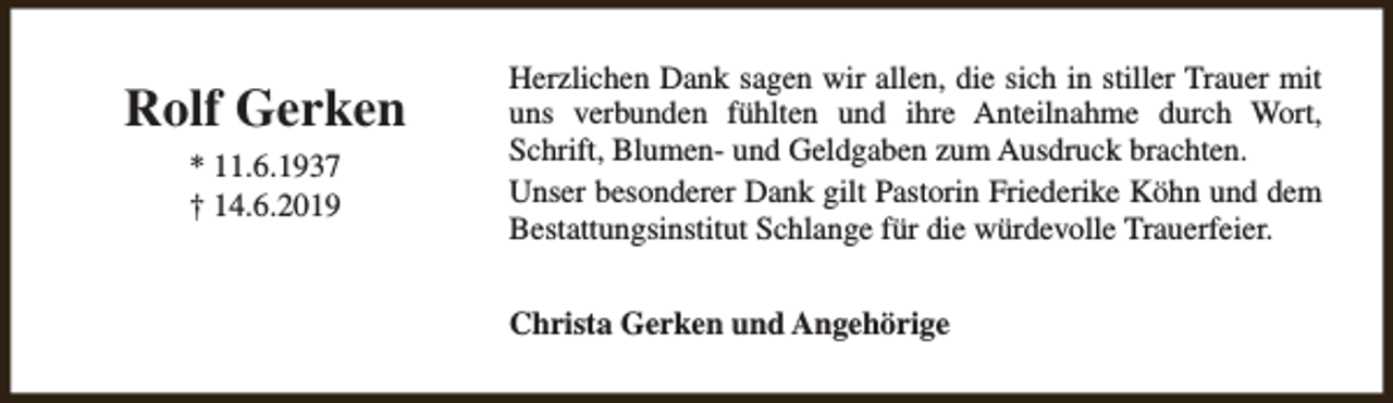 <p>Rolf Gerken<br />* 11.6.1937<br />† 14.6.2019</p><p>Herzlichen Dank sagen wir allen, die sich in stiller Trauer mit<br />uns verbunden fühlten und ihre Anteilnahme durch Wort,<br />Schrift, Blumen- und Geldgaben zum Ausdruck brachten.<br />Unser besonderer Dank gilt Pastorin Friederike Köhn und dem<br />Bestattungsinstitut Schlange für die würdevolle Trauerfeier.<br />Christa Gerken und Angehörige</p>