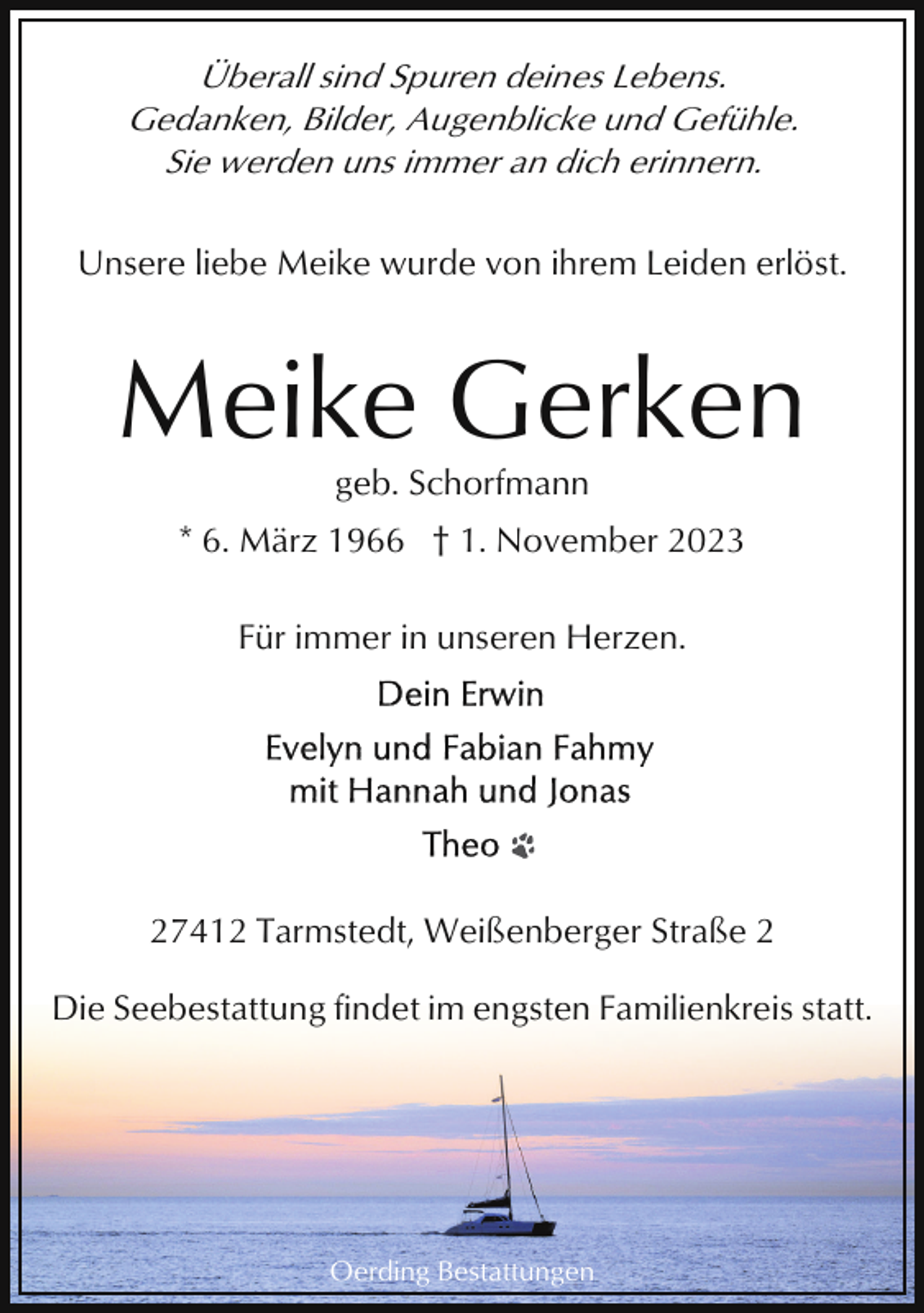 <p>Überall sind Spuren deines Lebens.<br />Gedanken, Bilder, Augenblicke und Gefühle.<br />Sie werden uns immer an dich erinnern.<br />Unsere liebe Meike wurde von ihrem Leiden erlöst.</p><p>Meike Gerken<br />geb. Schorfmann<br />* 6. März 1966 † 1. November 2023<br />Für immer in unseren Herzen.</p><p>27412 Tarmstedt, Weißenberger Straße 2<br />Die Seebestattung findet im engsten Familienkreis statt.</p><p>Oerding Bestattungen</p>