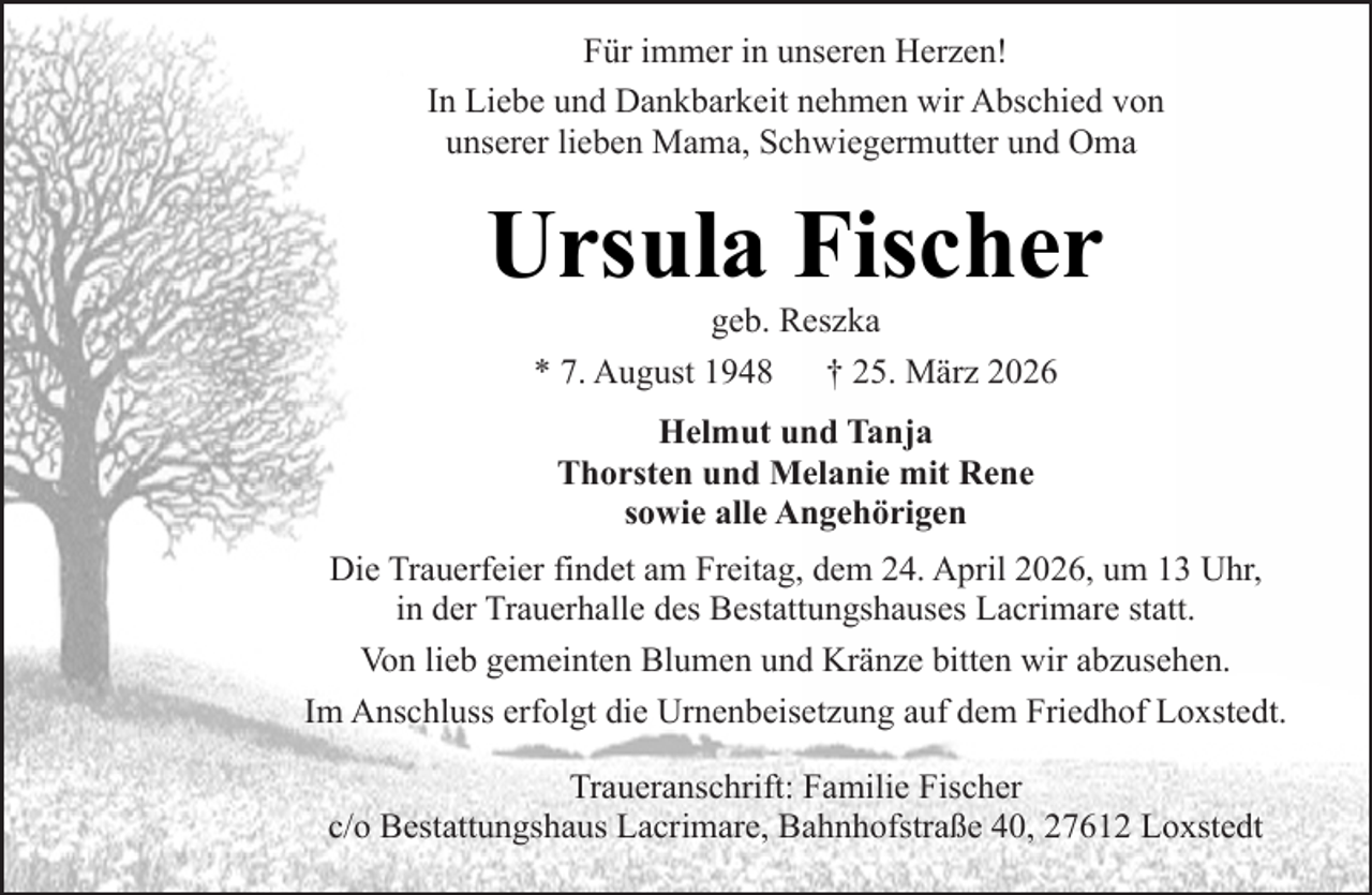 <p>Für immer in unseren Herzen!<br />In Liebe und Dankbarkeit nehmen wir Abschied von<br />unserer lieben Mama, Schwiegermutter und Oma</p><p>Ursula Fischer<br />geb. Reszka<br />* 7. August 1948<br />† 25. März 2026<br />Helmut und Tanja<br />Thorsten und Melanie mit Rene<br />sowie alle Angehörigen<br />Die Trauerfeier findet am Freitag, dem 24. April 2026, um 13 Uhr,<br />in der Trauerhalle des Bestattungshauses Lacrimare statt.<br />Von lieb gemeinten Blumen und Kränze bitten wir abzusehen.<br />Im Anschluss erfolgt die Urnenbeisetzung auf dem Friedhof Loxstedt.<br />Traueranschrift: Familie Fischer<br />c/o Bestattungshaus Lacrimare, Bahnhofstraße 40, 27612 Loxstedt</p>