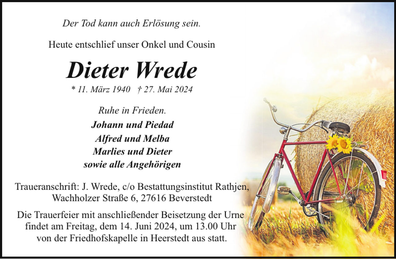 <p>Der Tod kann auch Erlösung sein.<br />Heute entschlief unser Onkel und Cousin</p><p>Dieter Wrede<br />* 11. März 1940 † 27. Mai 2024</p><p>Ruhe in Frieden.<br />Johann und Piedad<br />Alfred und Melba<br />Marlies und Dieter<br />sowie alle Angehörigen<br />Traueranschrift: J. Wrede, c/o Bestattungsinstitut Rathjen,<br />Wachholzer Straße 6, 27616 Beverstedt<br />Die Trauerfeier mit anschließender Beisetzung der Urne<br />findet am Freitag, dem 14. Juni 2024, um 13.00 Uhr<br />von der Friedhofskapelle in Heerstedt aus statt.</p>