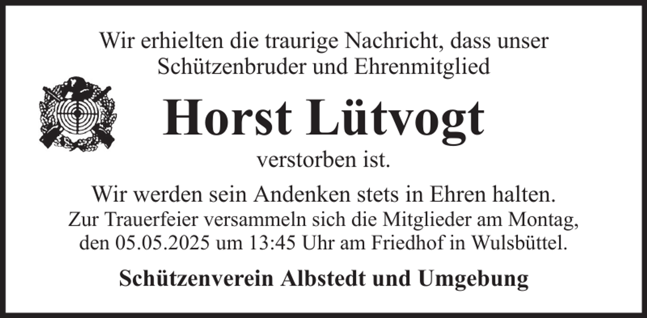 <p>Wir erhielten die traurige Nachricht, dass unser<br />Schützenbruder und Ehrenmitglied</p><p>Horst Lütvogt<br />verstorben ist.<br />Wir werden sein Andenken stets in Ehren halten.<br />Zur Trauerfeier versammeln sich die Mitglieder am Montag,<br />den 05.05.2025 um 13:45 Uhr am Friedhof in Wulsbüttel.</p><p>Schützenverein Albstedt und Umgebung</p>
