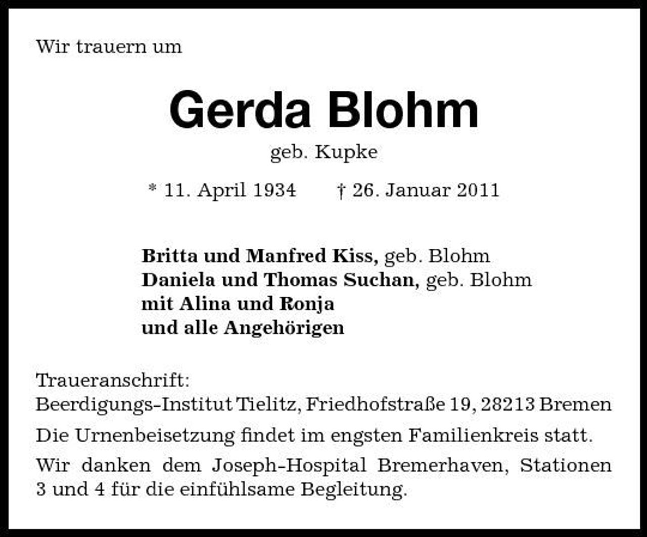 <p>Wir trauern um</p><p>Gerda Blohm<br />geb. Kupke * 11. April 1934 † 26. Januar 2011 Britta und Manfred Kiss, geb. Blohm Daniela und Thomas Suchan, geb. Blohm mit Alina und Ronja und alle Angehörigen Traueranschrift: Beerdigungs-Institut Tielitz, Friedhofstraße 19, 28213 Bremen Die Urnenbeisetzung ﬁndet im engsten Familienkreis statt. Wir danken dem Joseph-Hospital Bremerhaven, Stationen 3 und 4 für die einfühlsame Begleitung.</p>