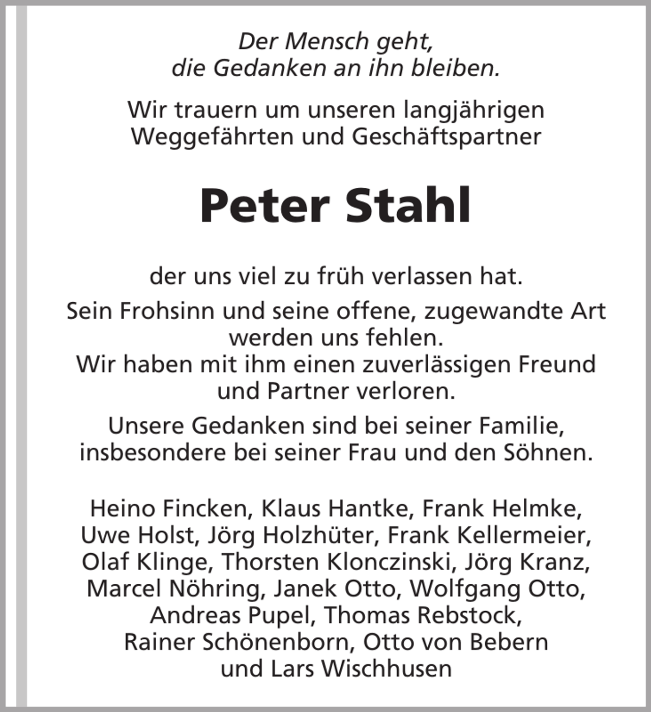 <p>Der Mensch geht,<br />die Gedanken an ihn bleiben.<br />Wir trauern um unseren langjährigen<br />Weggefährten und Geschäftspartner</p><p>Peter Stahl<br />der uns viel zu früh verlassen hat.<br />Sein Frohsinn und seine offene, zugewandte Art<br />werden uns fehlen.<br />Wir haben mit ihm einen zuverlässigen Freund<br />und Partner verloren.<br />Unsere Gedanken sind bei seiner Familie,<br />insbesondere bei seiner Frau und den Söhnen.<br />Heino Fincken, Klaus Hantke, Frank Helmke,<br />Uwe Holst, Jörg Holzhüter, Frank Kellermeier,<br />Olaf Klinge, Thorsten Klonczinski, Jörg Kranz,<br />Marcel Nöhring, Janek Otto, Wolfgang Otto,<br />Andreas Pupel, Thomas Rebstock,<br />Rainer Schönenborn, Otto von Bebern<br />und Lars Wischhusen</p>