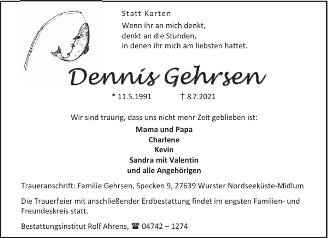 <p>Statt Ka rten<br />Wenn ihr an mich denkt,<br />denkt an die Stunden,<br />in denen ihr mich am liebsten hattet.</p><p>Dennis Gehrsen<br />* 11.5.1991</p><p>† 8.7.2021</p><p>Wir sind traurig, dass uns nicht mehr Zeit geblieben ist:<br />Mama und Papa<br />Charlene<br />Kevin<br />Sandra mit Valentin<br />und alle Angehörigen<br />Traueranschrift: Familie Gehrsen, Specken 9, 27639 Wurster Nordseeküste-Midlum<br />Die Trauerfeier mit anschließender Erdbestattung findet im engsten Familien- und<br />Freundeskreis statt.<br />Bestattungsinstitut Rolf Ahrens,  04742 – 1274</p>