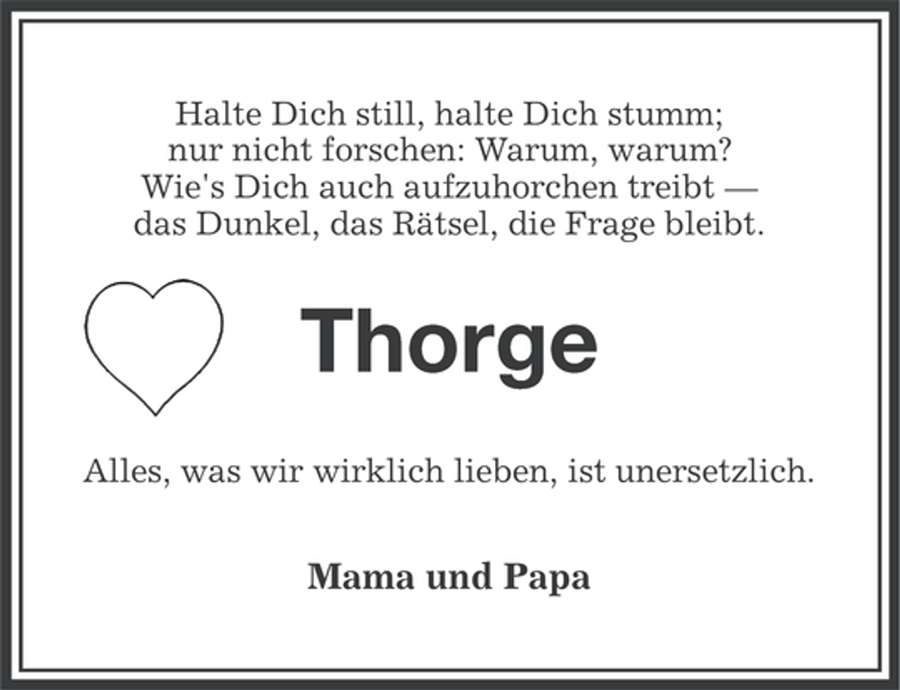 <p>Halte Dich still, halte Dich stumm;<br />nur nicht forschen: Warum, warum?<br />Wie's Dich auch aufzuhorchen treibt —<br />das Dunkel, das Rätsel, die Frage bleibt.</p>
<p>Thorge<br />Alles, was wir wirklich lieben, ist unersetzlich.</p>
<p>Mama und Papa</p>