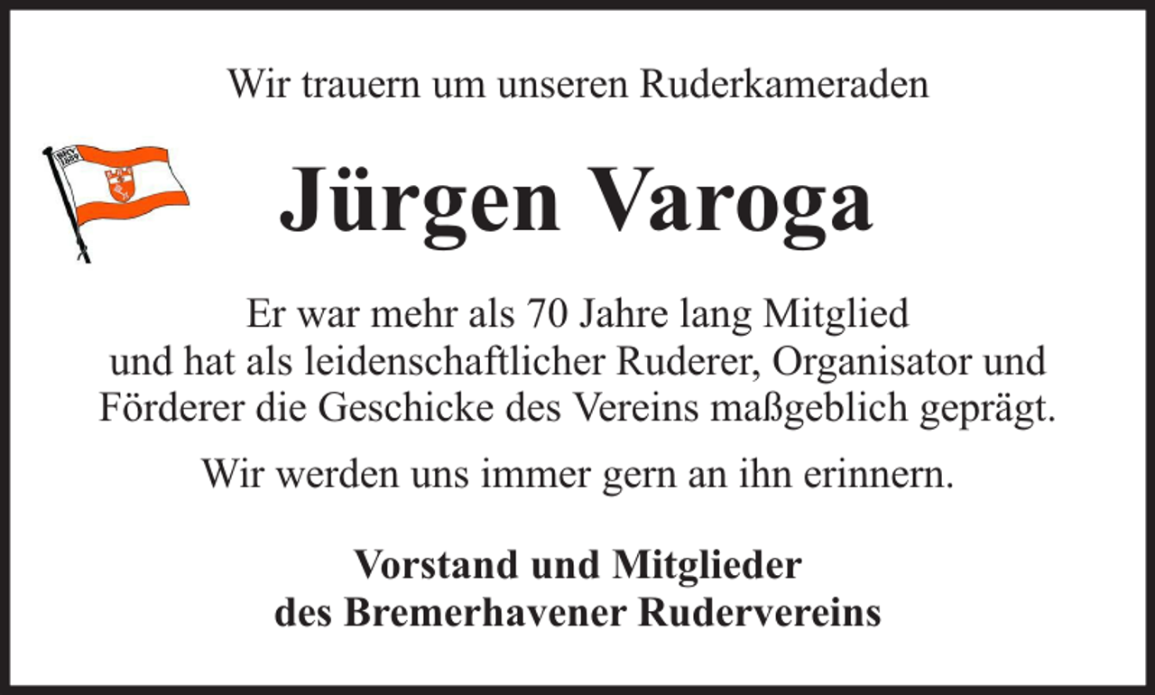 <p>Wir trauern um unseren Ruderkameraden</p><p>Jürgen Varoga<br />Er war mehr als 70 Jahre lang Mitglied<br />und hat als leidenschaftlicher Ruderer, Organisator und<br />Förderer die Geschicke des Vereins maßgeblich geprägt.<br />Wir werden uns immer gern an ihn erinnern.<br />Vorstand und Mitglieder<br />des Bremerhavener Rudervereins</p>
