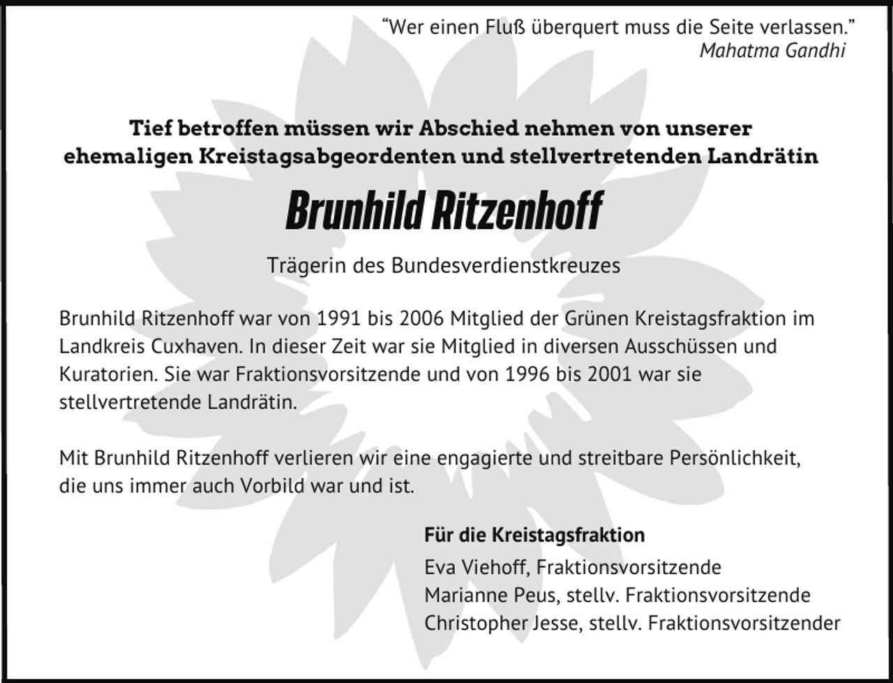<p>“Wer einen Fluß überquert muss die Seite verlassen.”<br />Mahatma Gandhi<br />Tief betroffen müssen wir Abschied nehmen von unserer<br />ehemaligen Kreistagsabgeordenten und stellvertretenden Landrätin</p><p>Brunhild Ritzenhoff<br />Trägerin des Bundesverdienstkreuzes<br />Brunhild Ritzenhoff war von 1991 bis 2006 Mitglied der Grünen Kreistagsfraktion im<br />Landkreis Cuxhaven. In dieser Zeit war sie Mitglied in diversen Ausschüssen und<br />Kuratorien. Sie war Fraktionsvorsitzende und von 1996 bis 2001 war sie<br />stellvertretende Landrätin.<br />Mit Brunhild Ritzenhoff verlieren wir eine engagierte und streitbare Persönlichkeit,<br />die uns immer auch Vorbild war und ist.<br />Für die Kreistagsfraktion<br />Eva Viehoff, Fraktionsvorsitzende<br />Marianne Peus, stellv. Fraktionsvorsitzende<br />Christopher Jesse, stellv. Fraktionsvorsitzender</p>