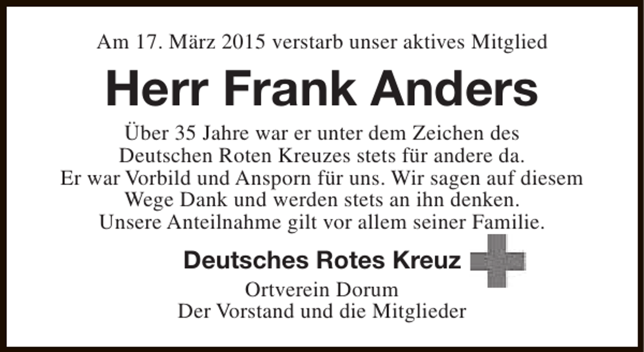 <p>Am 17. März 2015 verstarb unser aktives Mitglied</p><p>Herr Frank Anders</p><p>Über 35 Jahre war er unter dem Zeichen des<br />Deutschen Roten Kreuzes stets für andere da.<br />Er war Vorbild und Ansporn für uns. Wir sagen auf diesem<br />Wege Dank und werden stets an ihn denken.<br />Unsere Anteilnahme gilt vor allem seiner Familie.</p><p>Deutsches Rotes Kreuz</p><p>Ortverein Dorum<br />Der Vorstand und die Mitglieder</p>