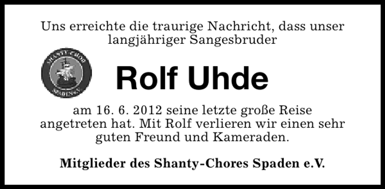 <p>Uns erreichte die traurige Nachricht, dass unser<br />langjähriger Sangesbruder</p>
<p>Rolf Uhde<br />am 16. 6. 2012 seine letzte große Reise<br />angetreten hat. Mit Rolf verlieren wir einen sehr<br />guten Freund und Kameraden.<br />Mitglieder des Shanty-Chores Spaden e.V.</p>