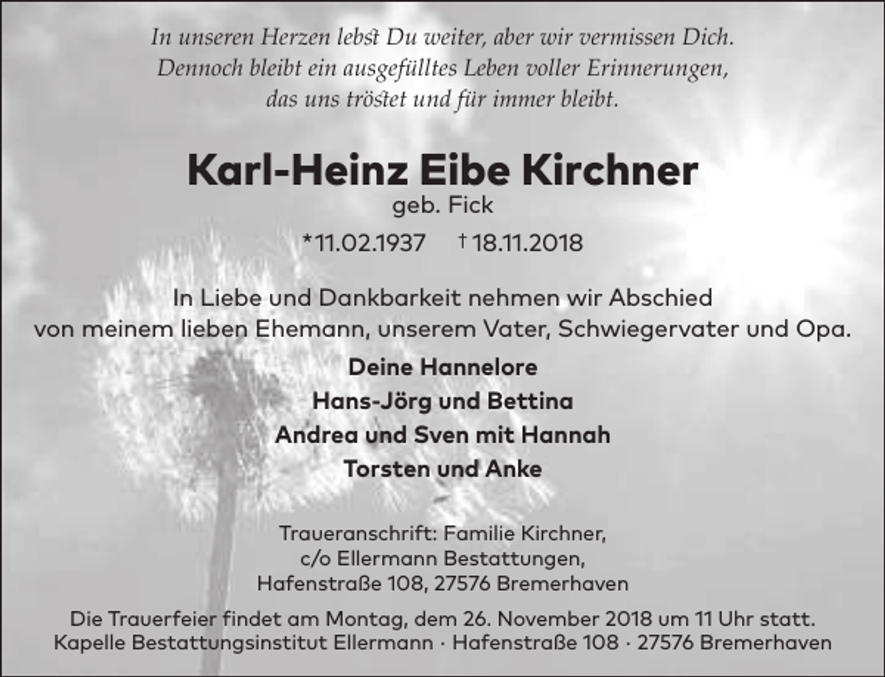 <p>In unseren Herzen lebst Du weiter, aber wir vermissen Dich.<br />Dennoch bleibt ein ausgefülltes Leben voller Erinnerungen,<br />das uns tröstet und für immer bleibt.</p><p>Karl-Heinz Eibe Kirchner<br />geb. Fick</p><p>*11.02.1937</p><p>† 18.11.2018</p><p>In Liebe und Dankbarkeit nehmen wir Abschied<br />von meinem lieben Ehemann, unserem Vater, Schwiegervater und Opa.<br />Deine Hannelore<br />Hans-Jörg und Bettina<br />Andrea und Sven mit Hannah<br />Torsten und Anke<br />Traueranschrift: Familie Kirchner,<br />c/o Ellermann Bestattungen,<br />Hafenstraße 108, 27576 Bremerhaven<br />Die Trauerfeier findet am Montag, dem 26. November 2018 um 11 Uhr statt.<br />Kapelle Bestattungsinstitut Ellermann · Hafenstraße 108 · 27576 Bremerhaven</p>