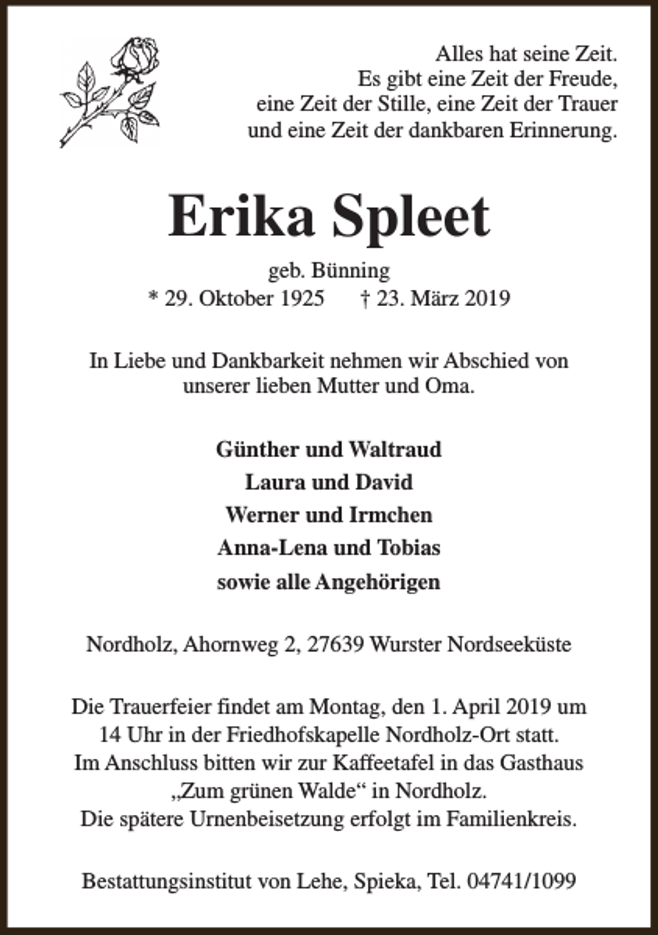 <p>Alles hat seine Zeit.<br />Es gibt eine Zeit der Freude,<br />eine Zeit der Stille, eine Zeit der Trauer<br />und eine Zeit der dankbaren Erinnerung.</p><p>Erika Spleet</p><p>geb. Bünning<br />* 29. Oktober 1925<br />† 23. März 2019<br />In Liebe und Dankbarkeit nehmen wir Abschied von<br />unserer lieben Mutter und Oma.<br />Günther und Waltraud<br />Laura und David<br />Werner und Irmchen<br />Anna-Lena und Tobias<br />sowie alle Angehörigen<br />Nordholz, Ahornweg 2, 27639 Wurster Nordseeküste<br />Die Trauerfeier findet am Montag, den 1. April 2019 um<br />14 Uhr in der Friedhofskapelle Nordholz-Ort statt.<br />Im Anschluss bitten wir zur Kaffeetafel in das Gasthaus<br />„Zum grünen Walde“ in Nordholz.<br />Die spätere Urnenbeisetzung erfolgt im Familienkreis.<br />Bestattungsinstitut von Lehe, Spieka, Tel. 04741/1099</p>