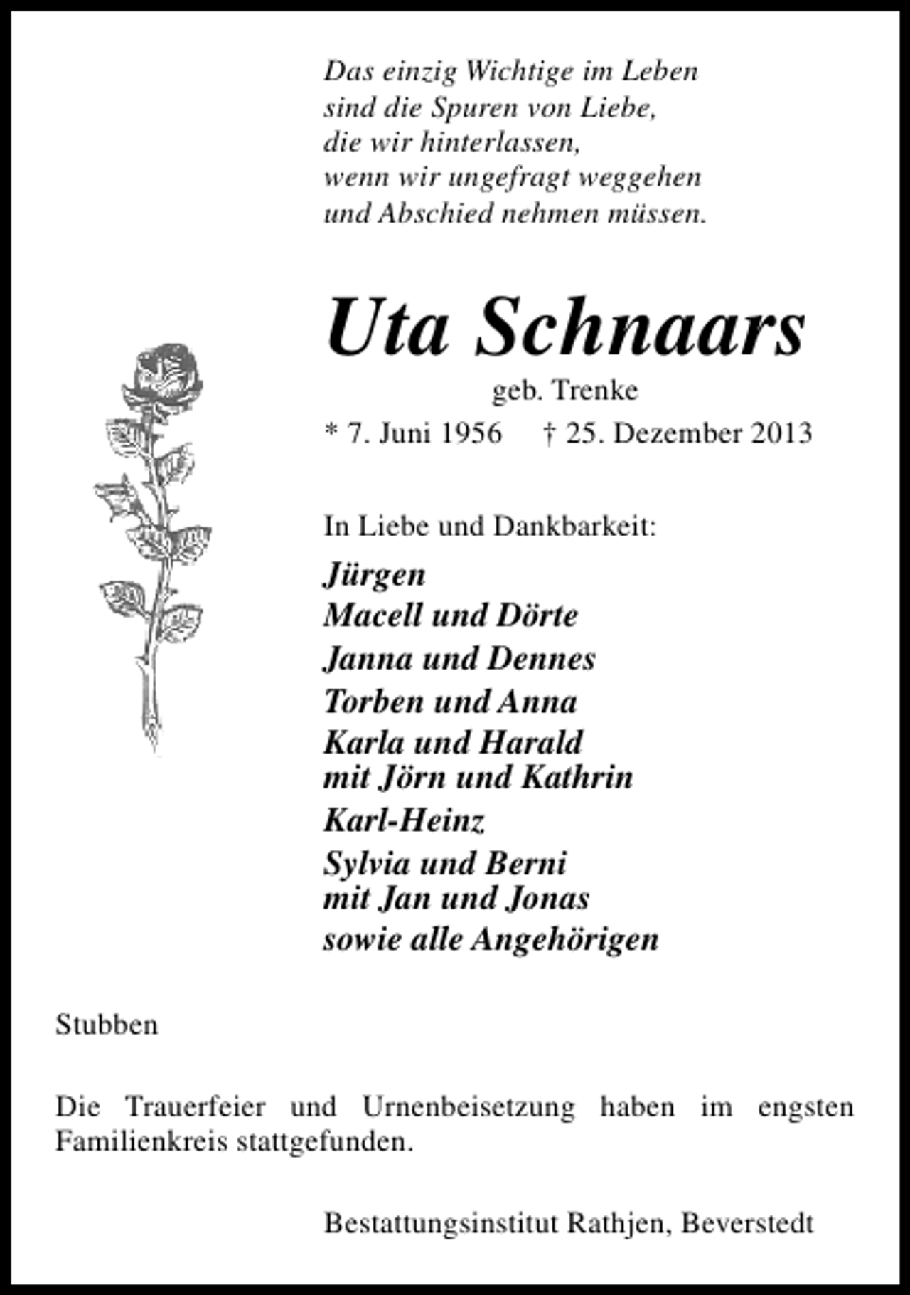 <p>Das einzig Wichtige im Leben<br />sind die Spuren von Liebe,<br />die wir hinterlassen,<br />wenn wir ungefragt weggehen<br />und Abschied nehmen müssen.</p><p>Uta Schnaars</p><p>geb. Trenke<br />* 7. Juni 1956 † 25. Dezember 2013<br />In Liebe und Dankbarkeit:</p><p>Jürgen<br />Macell und Dörte<br />Janna und Dennes<br />Torben und Anna<br />Karla und Harald<br />mit Jörn und Kathrin<br />Karl-Heinz<br />Sylvia und Berni<br />mit Jan und Jonas<br />sowie alle Angehörigen<br />Stubben<br />Die Trauerfeier und Urnenbeisetzung haben im engsten<br />Familienkreis stattgefunden.<br />Bestattungsinstitut Rathjen, Beverstedt</p>