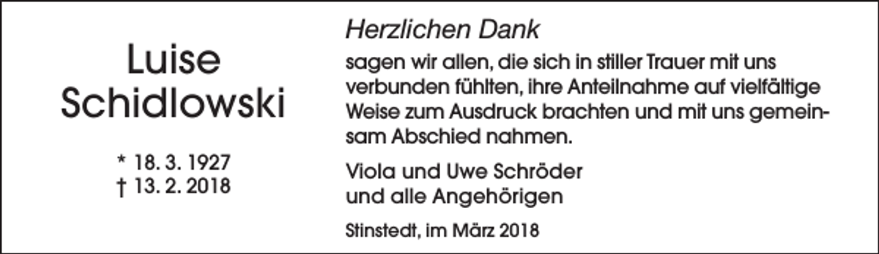 <p>Luise<br />Schidlowski<br />* 18. 3. 1927<br />† 13. 2. 2018</p><p>Herzlichen Dank<br />sagen wir allen, die sich in stiller Trauer mit uns<br />verbunden fühlten, ihre Anteilnahme auf vielfältige<br />Weise zum Ausdruck brachten und mit uns gemeinsam Abschied nahmen.<br />Viola und Uwe Schröder<br />und alle Angehörigen<br />Stinstedt, im März 2018</p>
