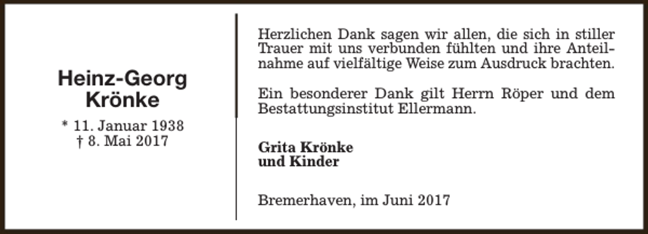 <p>Heinz-Georg<br />Krönke<br />* 11. Januar 1938<br />† 8. Mai 2017</p><p>Herzlichen Dank sagen wir allen, die sich in stiller<br />Trauer mit uns verbunden fühlten und ihre Anteilnahme auf vielfältige Weise zum Ausdruck brachten.<br />Ein besonderer Dank gilt Herrn Röper und dem<br />Bestattungsinstitut Ellermann.<br />Grita Krönke<br />und Kinder<br />Bremerhaven, im Juni 2017</p>