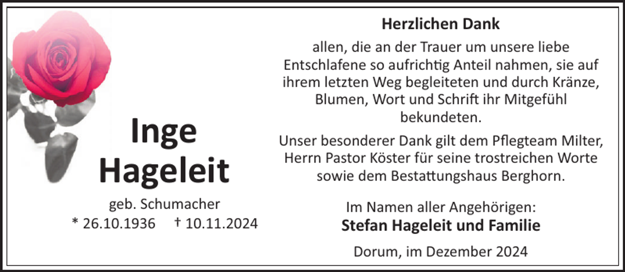 <p>Herzlichen Dank</p><p>Inge<br />Hageleit</p><p>allen, die an der Trauer um unsere liebe<br />Entschlafene so aufrich"g Anteil nahmen, sie auf<br />ihrem letzten Weg begleiteten und durch Kränze,<br />Blumen, Wort und Schri! ihr Mitgefühl<br />bekundeten.<br />Unser besonderer Dank gilt dem Pﬂegteam Milter,<br />Herrn Pastor Köster für seine trostreichen Worte<br />sowie dem Besta#ungshaus Berghorn.</p><p>geb. Schumacher<br />* 26.10.1936 † 10.11.2024</p><p>Stefan Hageleit und Familie</p><p>Im Namen aller Angehörigen:<br />Dorum, im Dezember 2024</p>