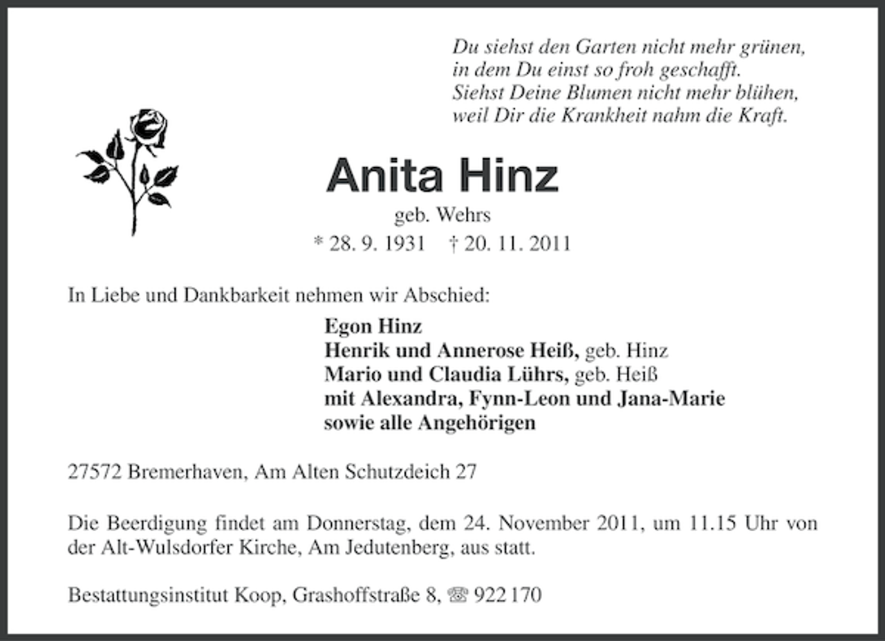 <p>Du siehst den Garten nicht mehr grünen,<br />in dem Du einst so froh geschafft.<br />Siehst Deine Blumen nicht mehr blühen,<br />weil Dir die Krankheit nahm die Kraft.</p><p>Anita Hinz<br />geb. Wehrs<br />* 28. 9. 1931 † 20. 11. 2011<br />In Liebe und Dankbarkeit nehmen wir Abschied:<br />Egon Hinz<br />Henrik und Annerose Heiß, geb. Hinz<br />Mario und Claudia Lührs, geb. Heiß<br />mit Alexandra, Fynn-Leon und Jana-Marie<br />sowie alle Angehörigen<br />27572 Bremerhaven, Am Alten Schutzdeich 27<br />Die Beerdigung findet am Donnerstag, dem 24. November 2011, um 11.15 Uhr von<br />der Alt-Wulsdorfer Kirche, Am Jedutenberg, aus statt.<br />Bestattungsinstitut Koop, Grashoffstraße 8, 922 170</p>