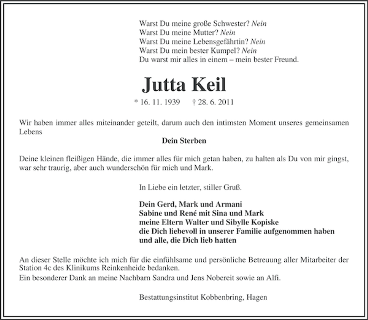 <p>Warst Du meine große Schwester? Nein<br />Warst Du meine Mutter? Nein<br />Warst Du meine Lebensgefährtin? Nein<br />Warst Du mein bester Kumpel? Nein<br />Du warst mir alles in einem – mein bester Freund.</p><p>Jutta Keil<br />* 16. 11. 1939</p><p>† 28. 6. 2011</p><p>Wir haben immer alles miteinander geteilt, darum auch den intimsten Moment unseres gemeinsamen<br />Lebens<br />Dein Sterben<br />Deine kleinen fleißigen Hände, die immer alles für mich getan haben, zu halten als Du von mir gingst,<br />war sehr traurig, aber auch wunderschön für mich und Mark.<br />In Liebe ein letzter, stiller Gruß.<br />Dein Gerd, Mark und Armani<br />Sabine und René mit Sina und Mark<br />meine Eltern Walter und Sibylle Kopiske<br />die Dich liebevoll in unserer Familie aufgenommen haben<br />und alle, die Dich lieb hatten<br />An dieser Stelle möchte ich mich für die einfühlsame und persönliche Betreuung aller Mitarbeiter der<br />Station 4c des Klinikums Reinkenheide bedanken.<br />Ein besonderer Dank an meine Nachbarn Sandra und Jens Nobereit sowie an Alfi.<br />Bestattungsinstitut Kobbenbring, Hagen</p>
