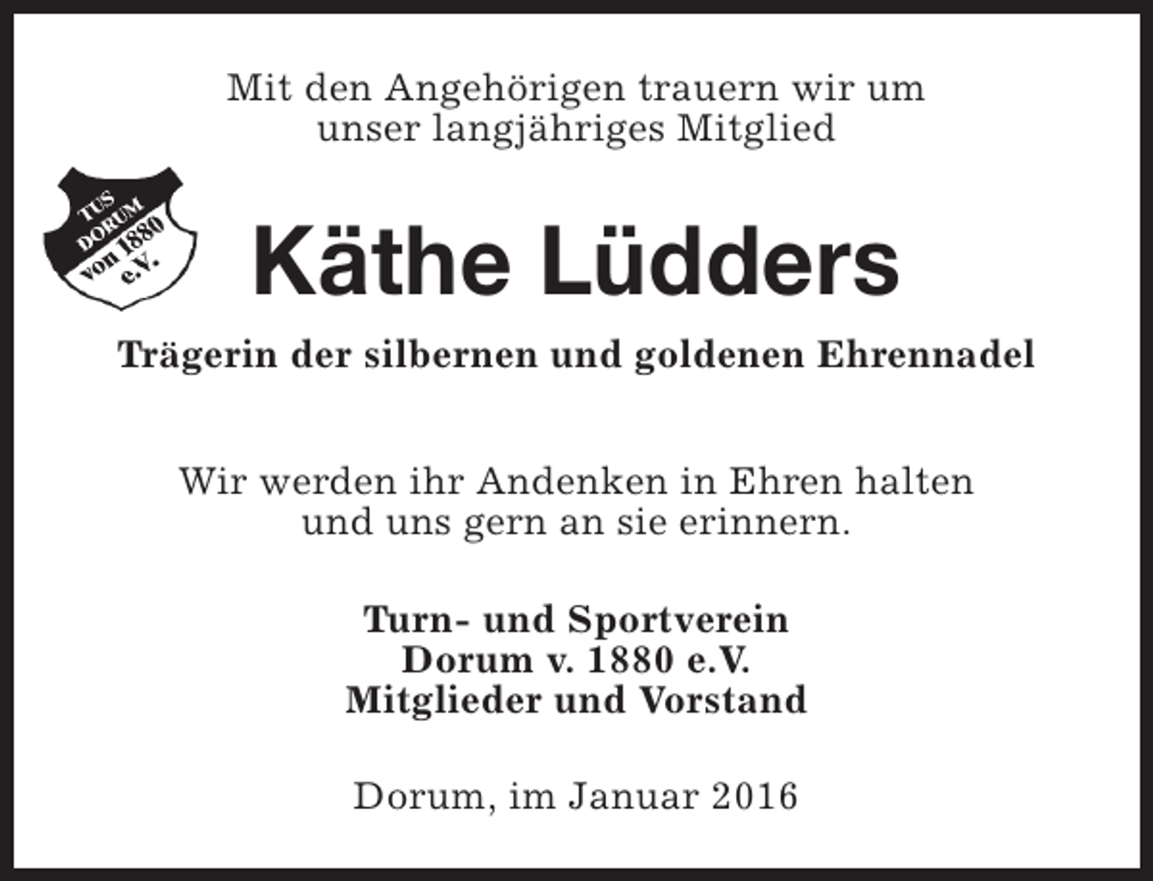 <p>Mit den Angehörigen trauern wir um<br />unser langjähriges Mitglied</p><p>Käthe Lüdders</p><p>Trägerin der silbernen und goldenen Ehrennadel<br />Wir werden ihr Andenken in Ehren halten<br />und uns gern an sie erinnern.<br />Turn- und Sportverein<br />Dorum v. 1880 e.V.<br />Mitglieder und Vorstand<br />Dorum, im Januar 2016</p>