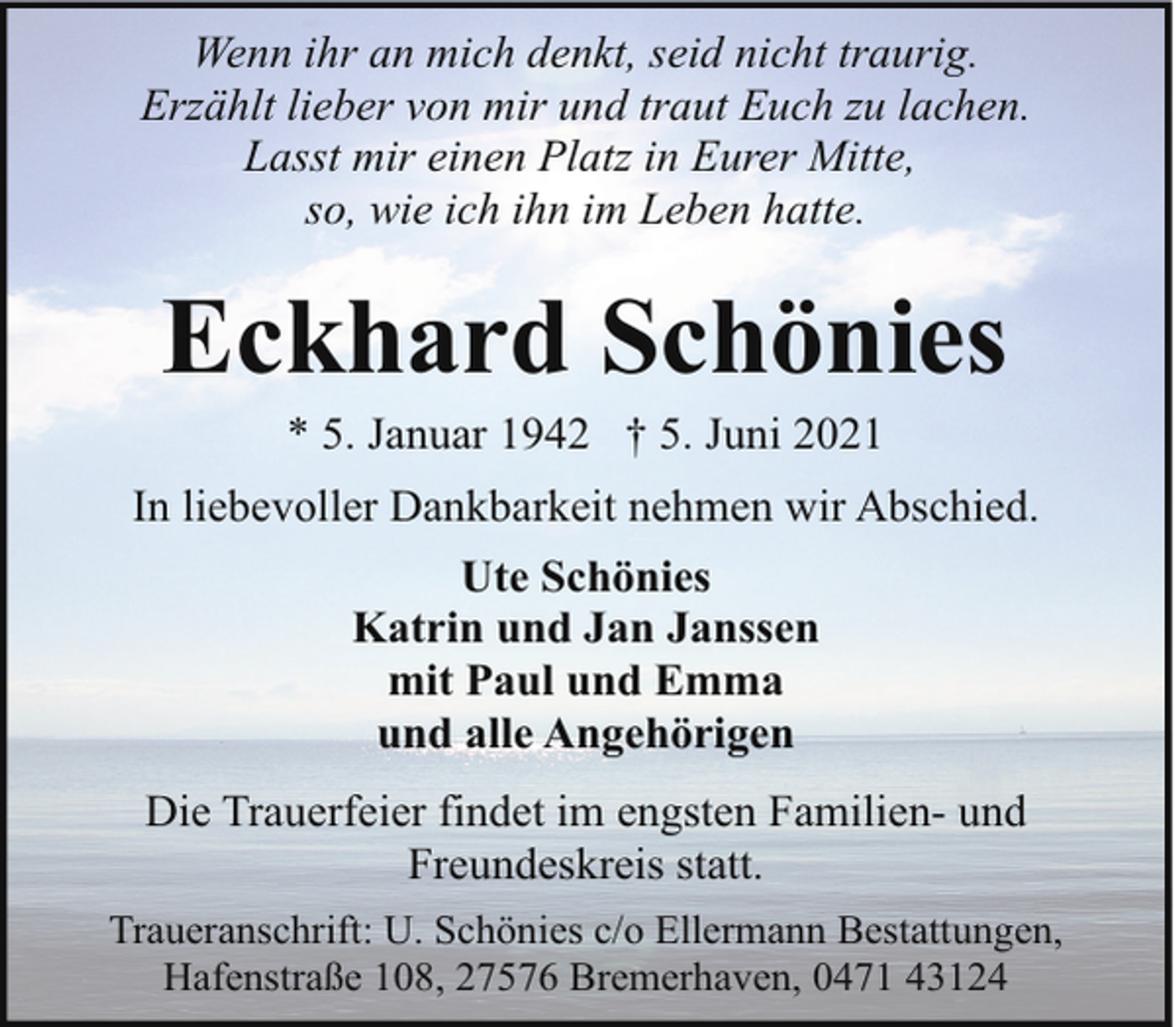 <p>Wenn ihr an mich denkt, seid nicht traurig.<br />Erzählt lieber von mir und traut Euch zu lachen.<br />Lasst mir einen Platz in Eurer Mitte,<br />so, wie ich ihn im Leben hatte.</p><p>Eckhard Schönies<br />* 5. Januar 1942 † 5. Juni 2021</p><p>In liebevoller Dankbarkeit nehmen wir Abschied.<br />Ute Schönies<br />Katrin und Jan Janssen<br />mit Paul und Emma<br />und alle Angehörigen<br />Die Trauerfeier findet im engsten Familien- und<br />Freundeskreis statt.<br />Traueranschrift: U. Schönies c/o Ellermann Bestattungen,<br />Hafenstraße 108, 27576 Bremerhaven, 0471 43124</p>