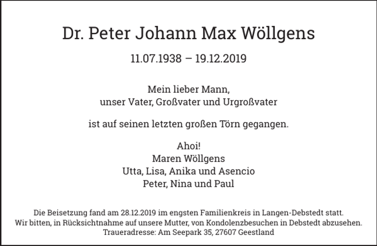 <p>Dr. Peter Johann Max Wöllgens<br />11.07.1938 – 19.12.2019<br />Mein lieber Mann,<br />unser Vater, Großvater und Urgroßvater<br />ist auf seinen letzten großen Törn gegangen.<br />Ahoi!<br />Maren Wöllgens<br />Utta, Lisa, Anika und Asencio<br />Peter, Nina und Paul<br />Die Beisetzung fand am 28.12.2019 im engsten Familienkreis in Langen-Debstedt statt.<br />Wir bitten, in Rücksichtnahme auf unsere Mutter, von Kondolenzbesuchen in Debstedt abzusehen.<br />Traueradresse: Am Seepark 35, 27607 Geestland</p>