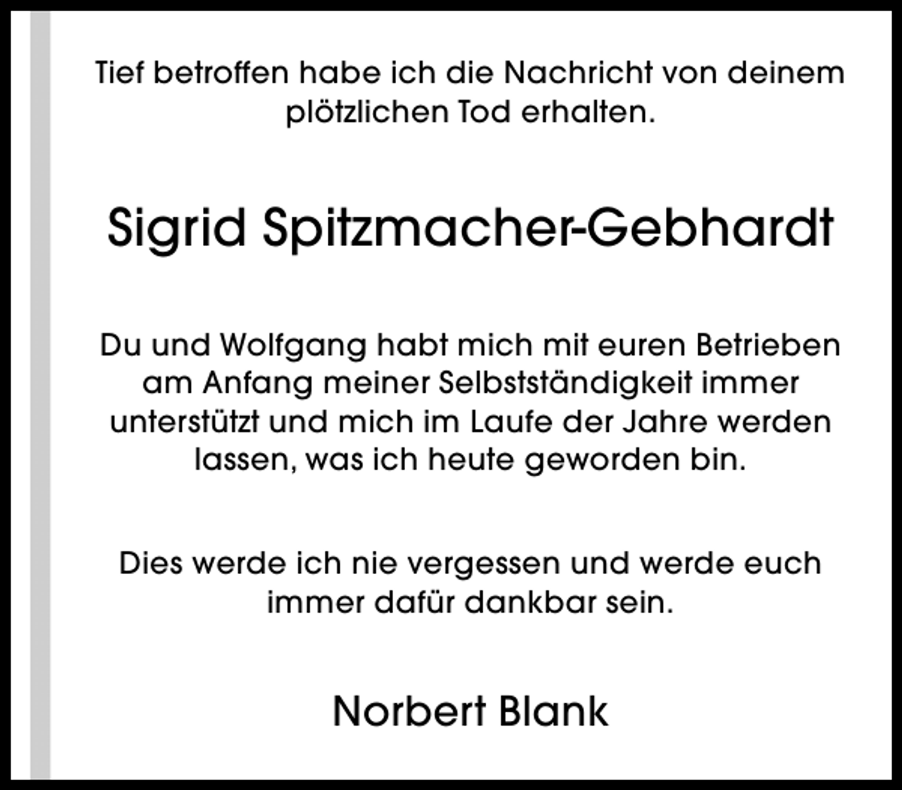 <p>Tief betroffen habe ich die Nachricht von deinem<br />plötzlichen Tod erhalten.</p><p>Sigrid Spitzmacher-Gebhardt<br />Du und Wolfgang habt mich mit euren Betrieben<br />am Anfang meiner Selbstständigkeit immer<br />unterstützt und mich im Laufe der Jahre werden<br />lassen, was ich heute geworden bin.<br />Dies werde ich nie vergessen und werde euch<br />immer dafür dankbar sein.</p><p>Norbert Blank</p>