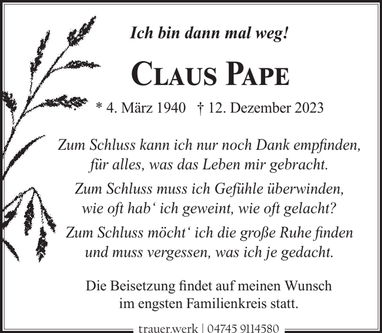 <p>Ich bin dann mal weg!</p><p>Claus Pape<br />* 4. März 1940 † 12. Dezember 2023</p><p>Zum Schluss kann ich nur noch Dank empﬁnden,<br />für alles, was das Leben mir gebracht.<br />Zum Schluss muss ich Gefühle überwinden,<br />wie oft hab‘ ich geweint, wie oft gelacht?<br />Zum Schluss möcht‘ ich die große Ruhe ﬁnden<br />und muss vergessen, was ich je gedacht.<br />Die Beisetzung ﬁndet auf meinen Wunsch<br />im engsten Familienkreis statt.<br />trauer.werk | 04745 9114580</p>