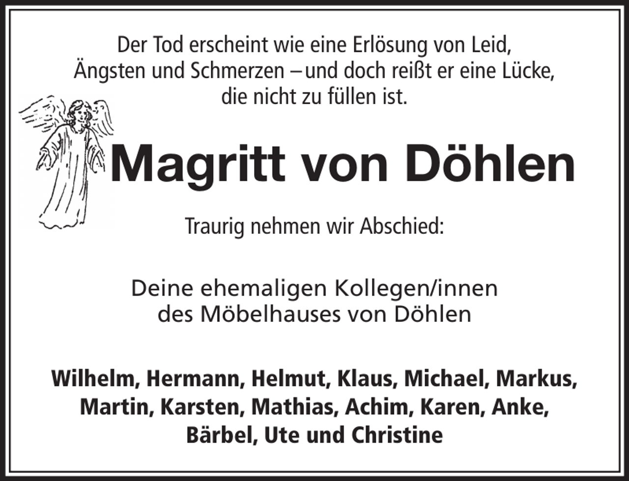 <p>Der Tod erscheint wie eine Erlösung von Leid,<br />Ängsten und Schmerzen – und doch reißt er eine Lücke,<br />die nicht zu füllen ist.</p><p>Magritt von Döhlen<br />Traurig nehmen wir Abschied:<br />Deine ehemaligen Kollegen/innen<br />des Möbelhauses von Döhlen<br />Wilhelm, Hermann, Helmut, Klaus, Michael, Markus,<br />Martin, Karsten, Mathias, Achim, Karen, Anke,<br />Bärbel, Ute und Christine</p>