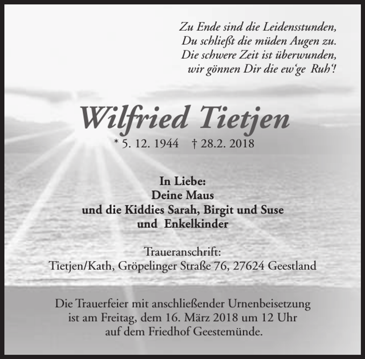 <p>Zu Ende sind die Leidensstunden,<br />Du schließt die müden Augen zu.<br />Die schwere Zeit ist überwunden,<br />wir gönnen Dir die ew‘ge Ruh‘!</p><p>Wilfried Tietjen<br />* 5. 12. 1944</p><p>† 28.2. 2018</p><p>In Liebe:<br />Deine Maus<br />und die Kiddies Sarah, Birgit und Suse<br />und Enkelkinder<br />Traueranschrift:<br />Tietjen/Kath, Gröpelinger Straße 76, 27624 Geestland<br />Die Trauerfeier mit anschließender Urnenbeisetzung<br />ist am Freitag, dem 16. März 2018 um 12 Uhr<br />auf dem Friedhof Geestemünde.</p>