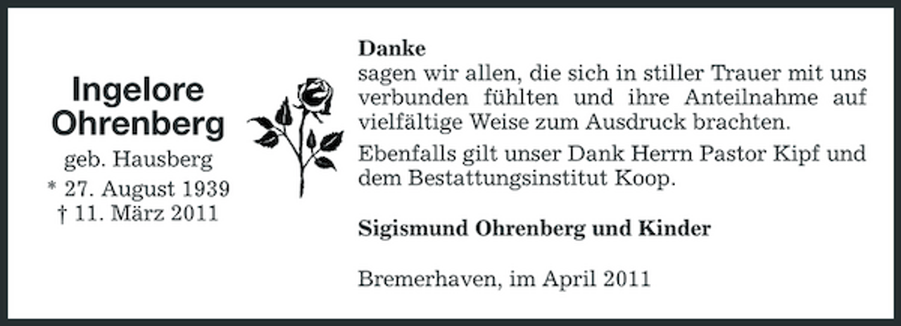 <p>Ingelore Ohrenberg<br />geb. Hausberg * 27. August 1939 † 11. März 2011</p><p>Danke sagen wir allen, die sich in stiller Trauer mit uns verbunden fühlten und ihre Anteilnahme auf vielfältige Weise zum Ausdruck brachten. Ebenfalls gilt unser Dank Herrn Pastor Kipf und dem Bestattungsinstitut Koop. Sigismund Ohrenberg und Kinder Bremerhaven, im April 2011</p>