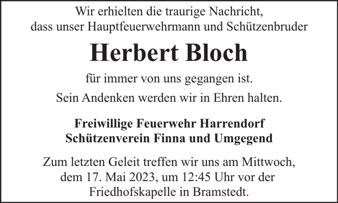 <p>Wir erhielten die traurige Nachricht,<br />dass unser Hauptfeuerwehrmann und Schützenbruder</p><p>Herbert Bloch</p><p>für immer von uns gegangen ist.<br />Sein Andenken werden wir in Ehren halten.<br />Freiwillige Feuerwehr Harrendorf<br />Schützenverein Finna und Umgegend<br />Zum letzten Geleit treffen wir uns am Mittwoch,<br />dem 17. Mai 2023, um 12:45 Uhr vor der<br />Friedhofskapelle in Bramstedt.</p>