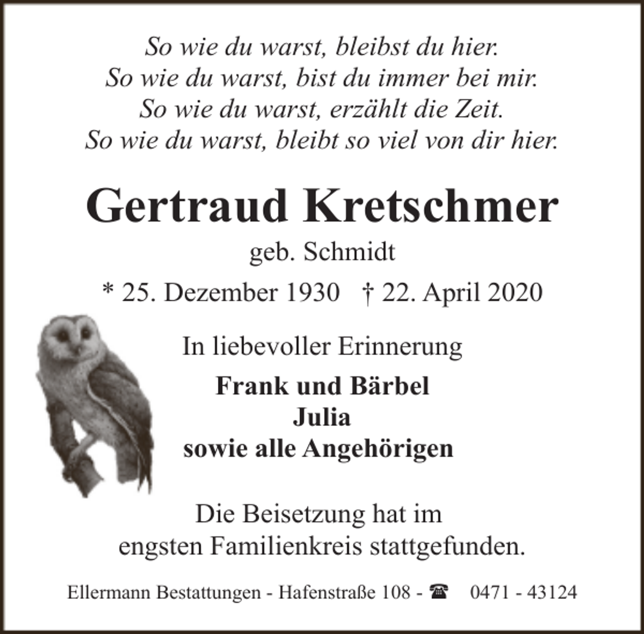 <p>So wie du warst, bleibst du hier.<br />So wie du warst, bist du immer bei mir.<br />So wie du warst, erzählt die Zeit.<br />So wie du warst, bleibt so viel von dir hier.</p><p>Gertraud Kretschmer<br />geb. Schmidt<br />* 25. Dezember 1930 † 22. April 2020<br />In liebevoller Erinnerung<br />Frank und Bärbel<br />Julia<br />sowie alle Angehörigen<br />Die Beisetzung hat im<br />engsten Familienkreis stattgefunden.<br />Ellermann Bestattungen - Hafenstraße 108 - (</p><p>0471 - 43124</p>