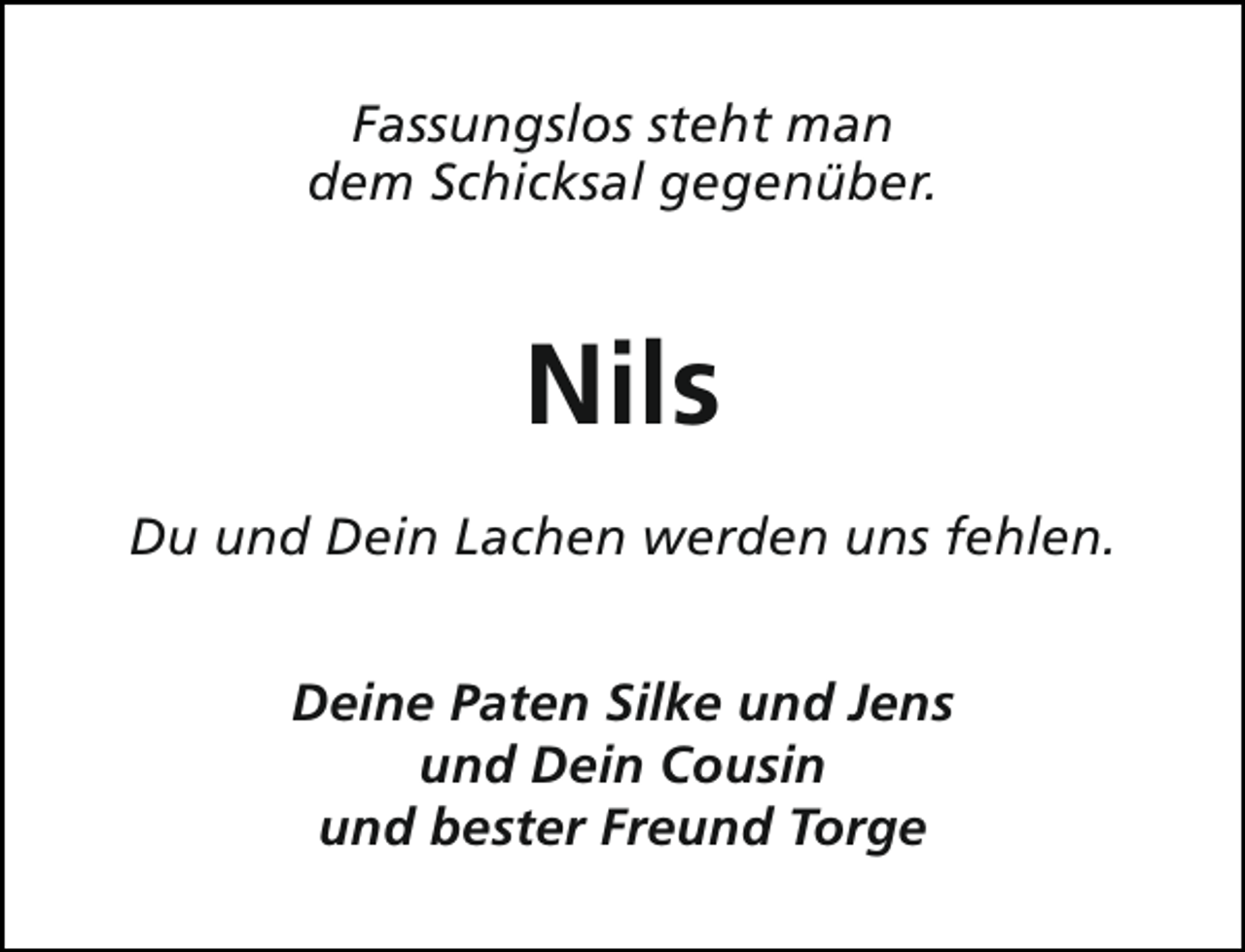 <p>Fassungslos steht man<br />dem Schicksal gegenüber.</p><p>Nils<br />Du und Dein Lachen werden uns fehlen.<br />Deine Paten Silke und Jens<br />und Dein Cousin<br />und bester Freund Torge</p>