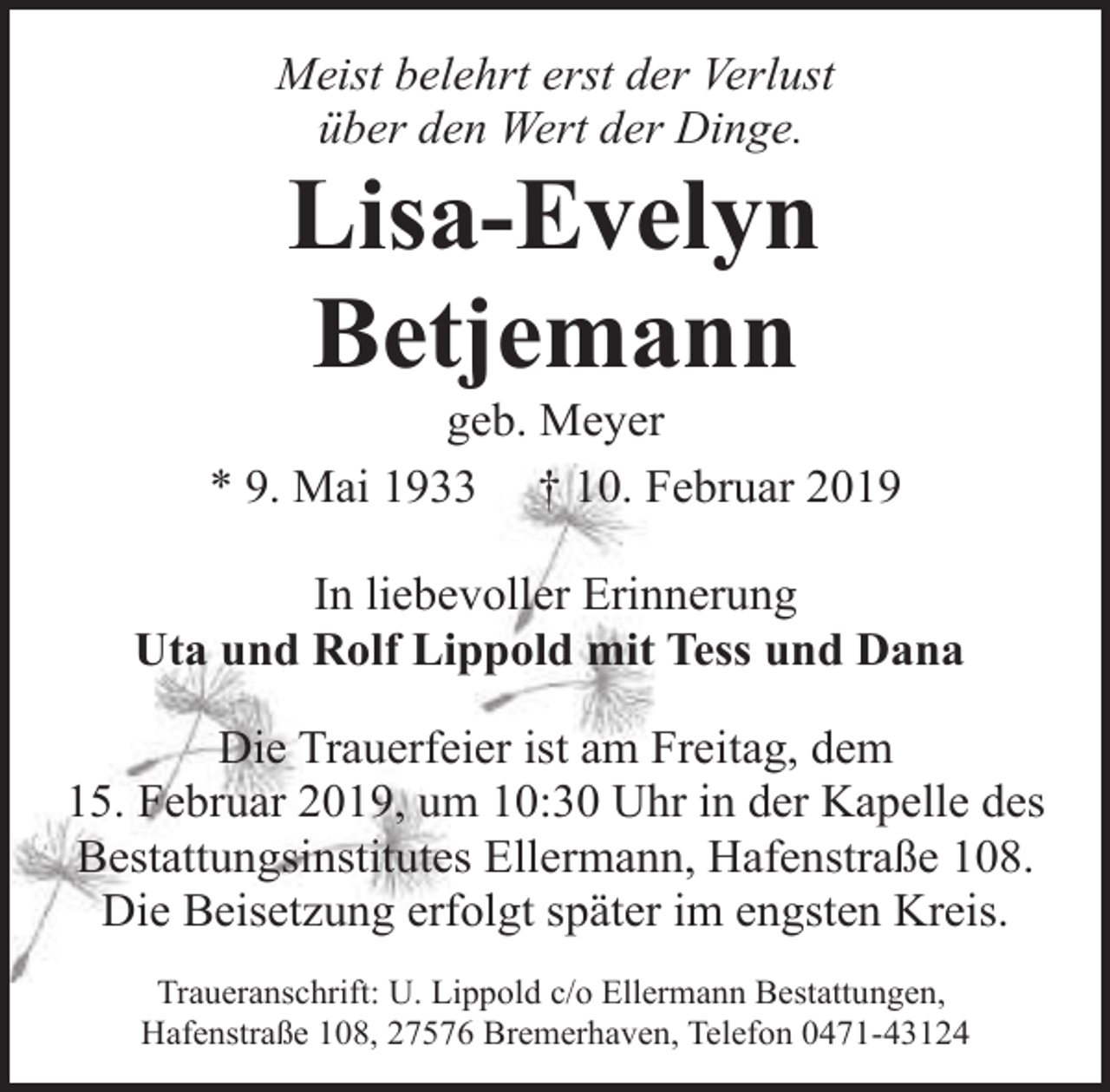 <p>Meist belehrt erst der Verlust<br />über den Wert der Dinge.</p><p>Lisa-Evelyn<br />Betjemann</p><p>geb. Meyer<br />* 9. Mai 1933 † 10. Februar 2019<br />In liebevoller Erinnerung<br />Uta und Rolf Lippold mit Tess und Dana<br />Die Trauerfeier ist am Freitag, dem<br />15. Februar 2019, um 10:30 Uhr in der Kapelle des<br />Bestattungsinstitutes Ellermann, Hafenstraße 108.<br />Die Beisetzung erfolgt später im engsten Kreis.<br />Traueranschrift: U. Lippold c/o Ellermann Bestattungen,<br />Hafenstraße 108, 27576 Bremerhaven, Telefon 0471-43124</p>