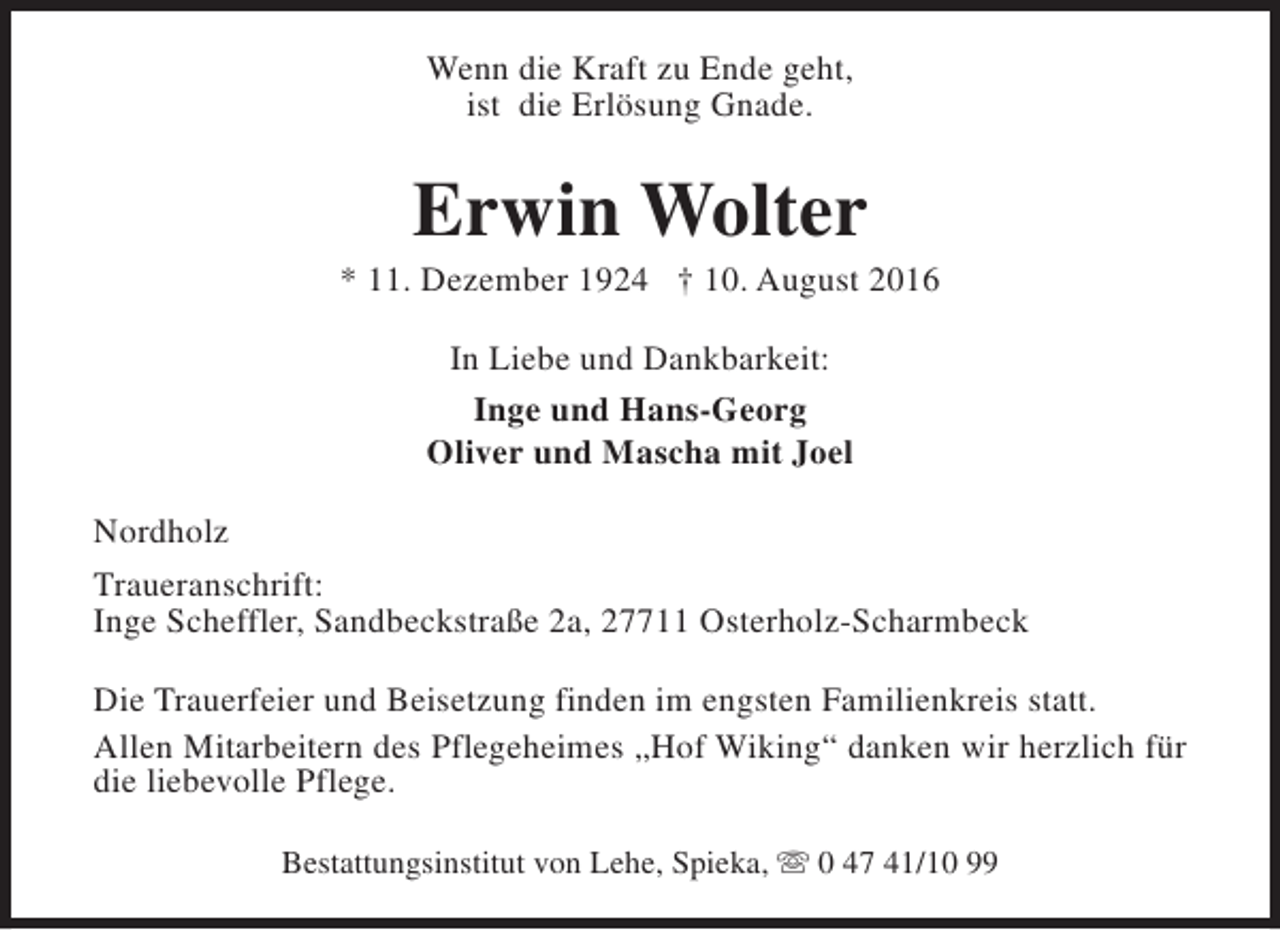 <p>Wenn die Kraft zu Ende geht,<br />ist die Erlösung Gnade.</p><p>Erwin Wolter</p><p>* 11. Dezember 1924 † 10. August 2016<br />In Liebe und Dankbarkeit:<br />Inge und Hans-Georg<br />Oliver und Mascha mit Joel<br />Nordholz<br />Traueranschrift:<br />Inge Scheffler, Sandbeckstraße 2a, 27711 Osterholz-Scharmbeck<br />Die Trauerfeier und Beisetzung finden im engsten Familienkreis statt.<br />Allen Mitarbeitern des Pflegeheimes „Hof Wiking“ danken wir herzlich für<br />die liebevolle Pflege.<br />Bestattungsinstitut von Lehe, Spieka, s 0 47 41/10 99</p>