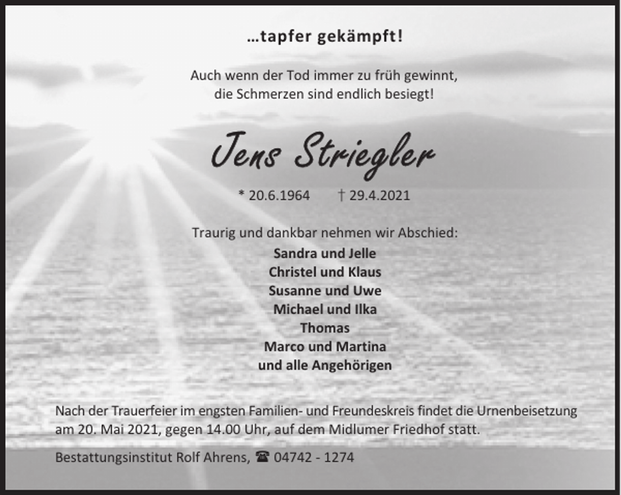 <p>…tapfer gekämpft!<br />Auch wenn der Tod immer zu früh gewinnt,<br />die Schmerzen sind endlich besiegt!</p><p>Jens Striegler<br />* 20.6.1964</p><p>† 29.4.2021</p><p>Traurig und dankbar nehmen wir Abschied:<br />Sandra und Jelle<br />Christel und Klaus<br />Susanne und Uwe<br />Michael und Ilka<br />Thomas<br />Marco und Martina<br />und alle Angehörigen<br />Nach der Trauerfeier im engsten Familien- und Freundeskreis findet die Urnenbeisetzung<br />am 20. Mai 2021, gegen 14.00 Uhr, auf dem Midlumer Friedhof statt.<br />Bestattungsinstitut Rolf Ahrens,  04742 - 1274</p>