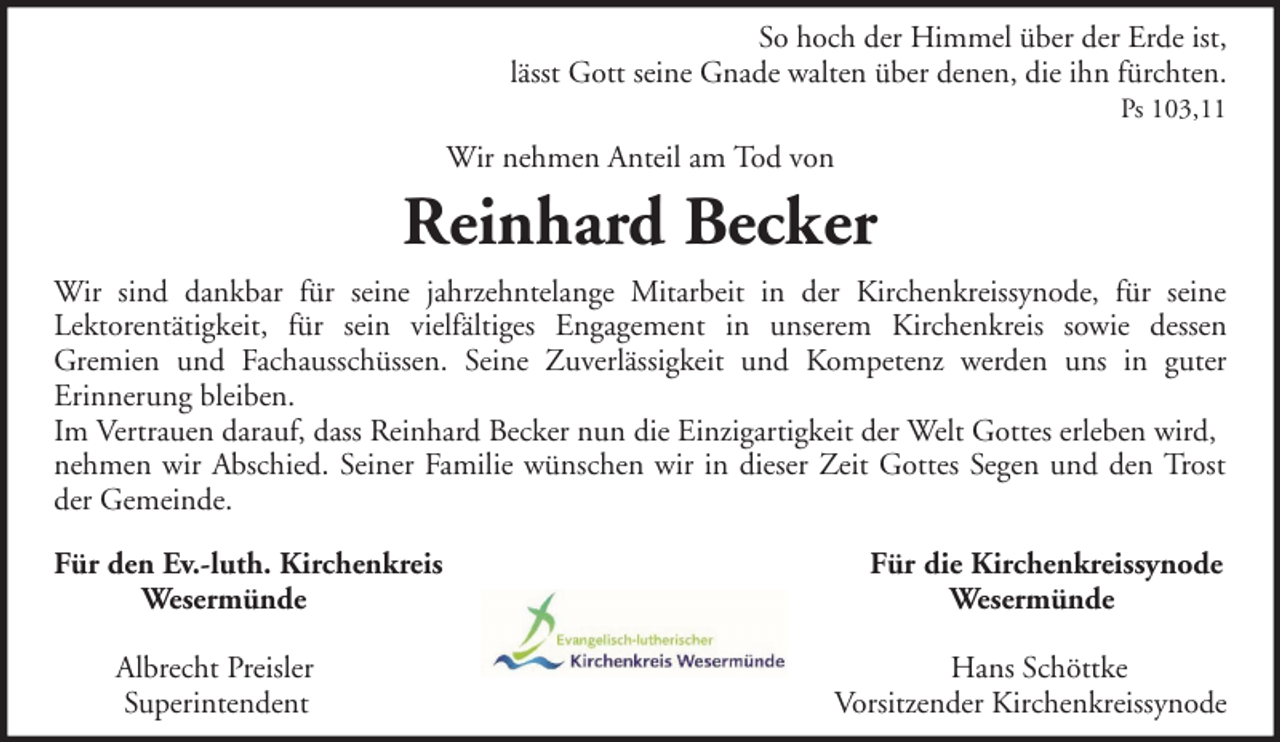<p>So hoch der Himmel über der Erde ist,<br />lässt Gott seine Gnade walten über denen, die ihn fürchten.<br />Ps 103,11</p><p>Wir nehmen Anteil am Tod von</p><p>Reinhard Becker<br />Wir sind dankbar für seine jahrzehntelange Mitarbeit in der Kirchenkreissynode, für seine<br />Lektorentätigkeit, für sein vielfältiges Engagement in unserem Kirchenkreis sowie dessen<br />Gremien und Fachausschüssen. Seine Zuverlässigkeit und Kompetenz werden uns in guter<br />Erinnerung bleiben.<br />Im Vertrauen darauf, dass Reinhard Becker nun die Einzigartigkeit der Welt Gottes erleben wird,<br />nehmen wir Abschied. Seiner Familie wünschen wir in dieser Zeit Gottes Segen und den Trost<br />der Gemeinde.<br />Für den Ev.-luth. Kirchenkreis<br />Wesermünde<br />Albrecht Preisler<br />Superintendent</p><p>Für die Kirchenkreissynode<br />Wesermünde<br />Hans Schöttke<br />Vorsitzender Kirchenkreissynode</p>