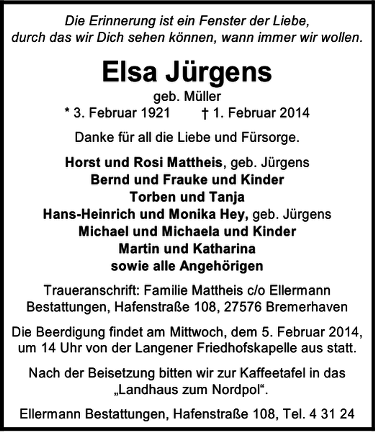 <p>Die Erinnerung ist ein Fenster der Liebe,<br />durch das wir Dich sehen können, wann immer wir wollen.</p><p>Elsa Jürgens</p><p>geb. Müller<br />* 3. Februar 1921<br />† 1. Februar 2014<br />Danke für all die Liebe und Fürsorge.<br />Horst und Rosi Mattheis, geb. Jürgens<br />Bernd und Frauke und Kinder<br />Torben und Tanja<br />Hans-Heinrich und Monika Hey, geb. Jürgens<br />Michael und Michaela und Kinder<br />Martin und Katharina<br />sowie alle Angehörigen<br />Traueranschrift: Familie Mattheis c/o Ellermann<br />Bestattungen, Hafenstraße 108, 27576 Bremerhaven<br />Die Beerdigung findet am Mittwoch, dem 5. Februar 2014,<br />um 14 Uhr von der Langener Friedhofskapelle aus statt.<br />Nach der Beisetzung bitten wir zur Kaffeetafel in das<br />„Landhaus zum Nordpol“.<br />Ellermann Bestattungen, Hafenstraße 108, Tel. 4 31 24</p>