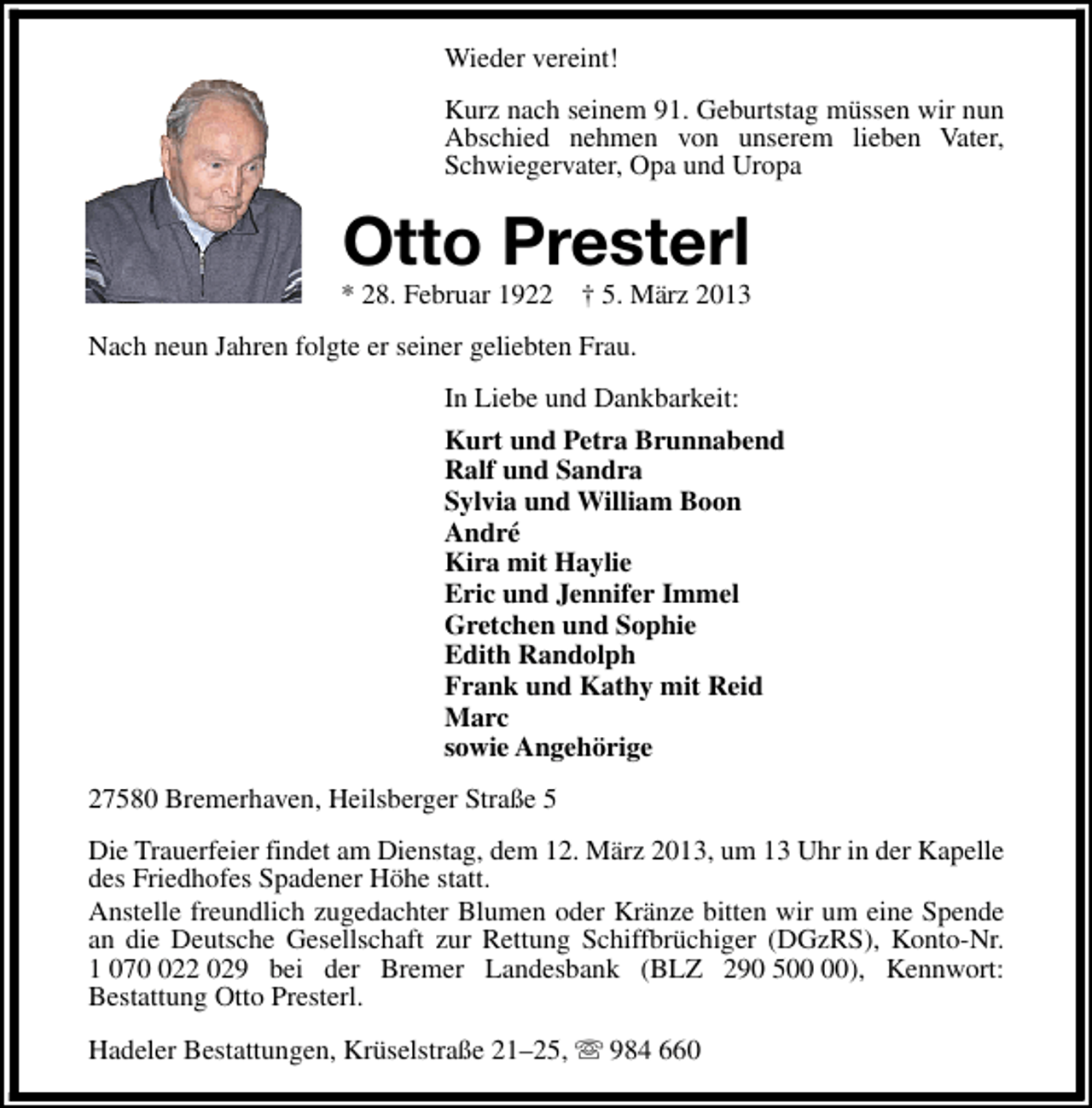 <p>Wieder vereint!<br />Kurz nach seinem 91. Geburtstag müssen wir nun<br />Abschied nehmen von unserem lieben Vater,<br />Schwiegervater, Opa und Uropa</p><p>Otto Presterl</p><p>* 28. Februar 1922</p><p>† 5. März 2013</p><p>Nach neun Jahren folgte er seiner geliebten Frau.<br />In Liebe und Dankbarkeit:<br />Kurt und Petra Brunnabend<br />Ralf und Sandra<br />Sylvia und William Boon<br />André<br />Kira mit Haylie<br />Eric und Jennifer Immel<br />Gretchen und Sophie<br />Edith Randolph<br />Frank und Kathy mit Reid<br />Marc<br />sowie Angehörige<br />27580 Bremerhaven, Heilsberger Straße 5<br />Die Trauerfeier findet am Dienstag, dem 12. März 2013, um 13 Uhr in der Kapelle<br />des Friedhofes Spadener Höhe statt.<br />Anstelle freundlich zugedachter Blumen oder Kränze bitten wir um eine Spende<br />an die Deutsche Gesellschaft zur Rettung Schiffbrüchiger (DGzRS), Konto-Nr.<br />1 0722 029 bei der Bremer Landesbank (BLZ 290 5), Kennwort:<br />Bestattung Otto Presterl.<br />Hadeler Bestattungen, Krüselstraße 21–25, s 984 660</p>