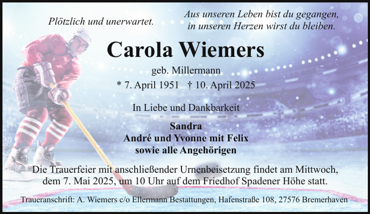 <p>Plötzlich und unerwartet.</p><p>Aus unseren Leben bist du gegangen,<br />in unseren Herzen wirst du bleiben.</p><p>Carola Wiemers<br />geb. Millermann<br />* 7. April 1951 † 10. April 2025<br />In Liebe und Dankbarkeit<br />Sandra<br />André und Yvonne mit Felix<br />sowie alle Angehörigen<br />Die Trauerfeier mit anschließender Urnenbeisetzung findet am Mittwoch,<br />dem 7. Mai 2025, um 10 Uhr auf dem Friedhof Spadener Höhe statt.<br />Traueranschrift: A. Wiemers c/o Ellermann Bestattungen, Hafenstraße 108, 27576 Bremerhaven</p>