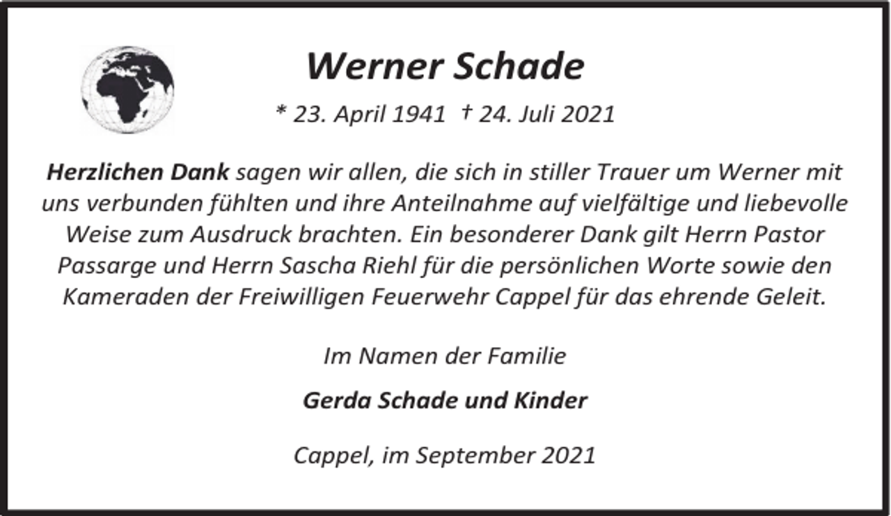 <p>Werner Schade<br />* 23. April 1941 † 24. Juli 2021<br />Herzlichen Dank sagen wir allen, die sich in stiller Trauer um Werner mit<br />uns verbunden fühlten und ihre Anteilnahme auf vielfältige und liebevolle<br />Weise zum Ausdruck brachten. Ein besonderer Dank gilt Herrn Pastor<br />Passarge und Herrn Sascha Riehl für die persönlichen Worte sowie den<br />Kameraden der Freiwilligen Feuerwehr Cappel für das ehrende Geleit.</p><p>Im Namen der Familie<br />Gerda Schade und Kinder<br />Cappel, im September 2021</p>