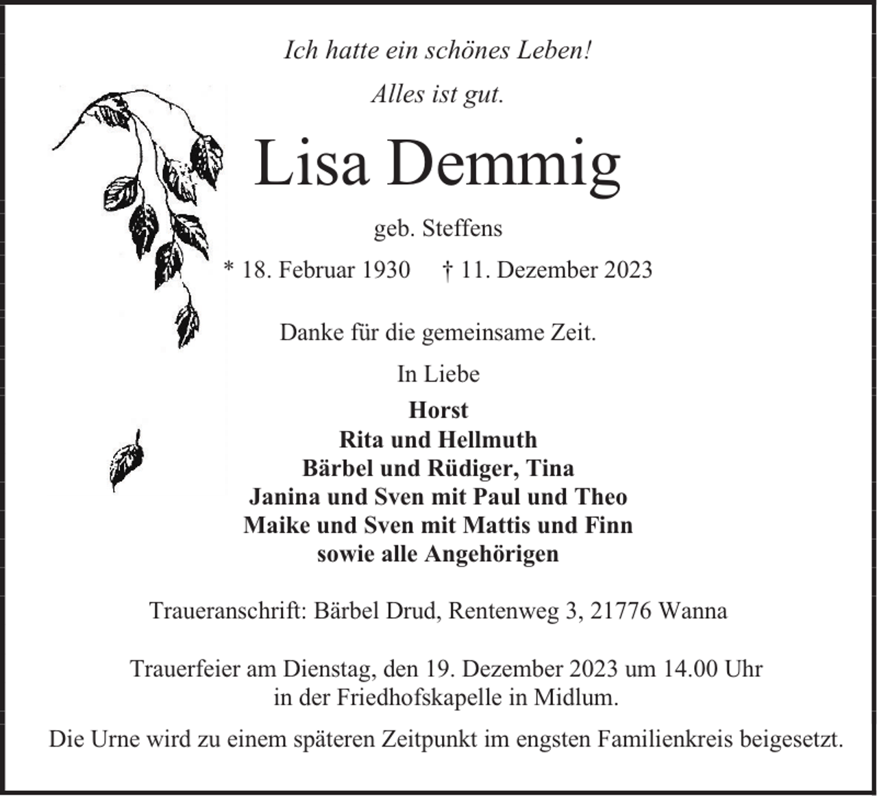 <p>Ich hatte ein schönes Leben!<br />Alles ist gut.</p><p>Lisa Demmig<br />geb. Steffens<br />* 18. Februar 1930</p><p>† 11. Dezember 2023</p><p>Danke für die gemeinsame Zeit.<br />In Liebe<br />Horst<br />Rita und Hellmuth<br />Bärbel und Rüdiger, Tina<br />Janina und Sven mit Paul und Theo<br />Maike und Sven mit Mattis und Finn<br />sowie alle Angehörigen<br />Traueranschrift: Bärbel Drud, Rentenweg 3, 21776 Wanna<br />Trauerfeier am Dienstag, den 19. Dezember 2023 um 14.00 Uhr<br />in der Friedhofskapelle in Midlum.<br />Die Urne wird zu einem späteren Zeitpunkt im engsten Familienkreis beigesetzt.</p>